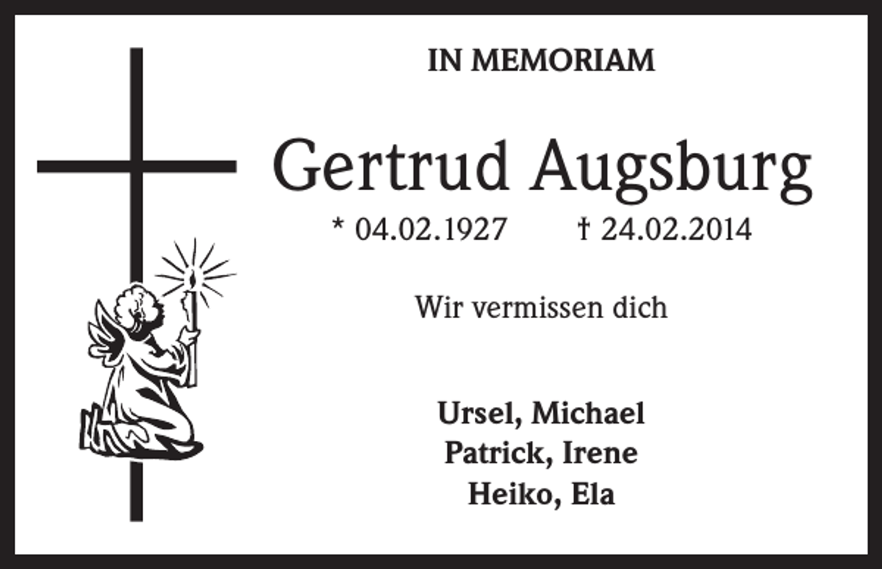 <p>IN MEMORIAM</p><p>Gertrud Augsburg<br />* 04.02.1927 † 24.02.2014<br />Wir vermissen dich<br />Ursel, Michael<br />Patrick, Irene<br />Heiko, Ela</p>