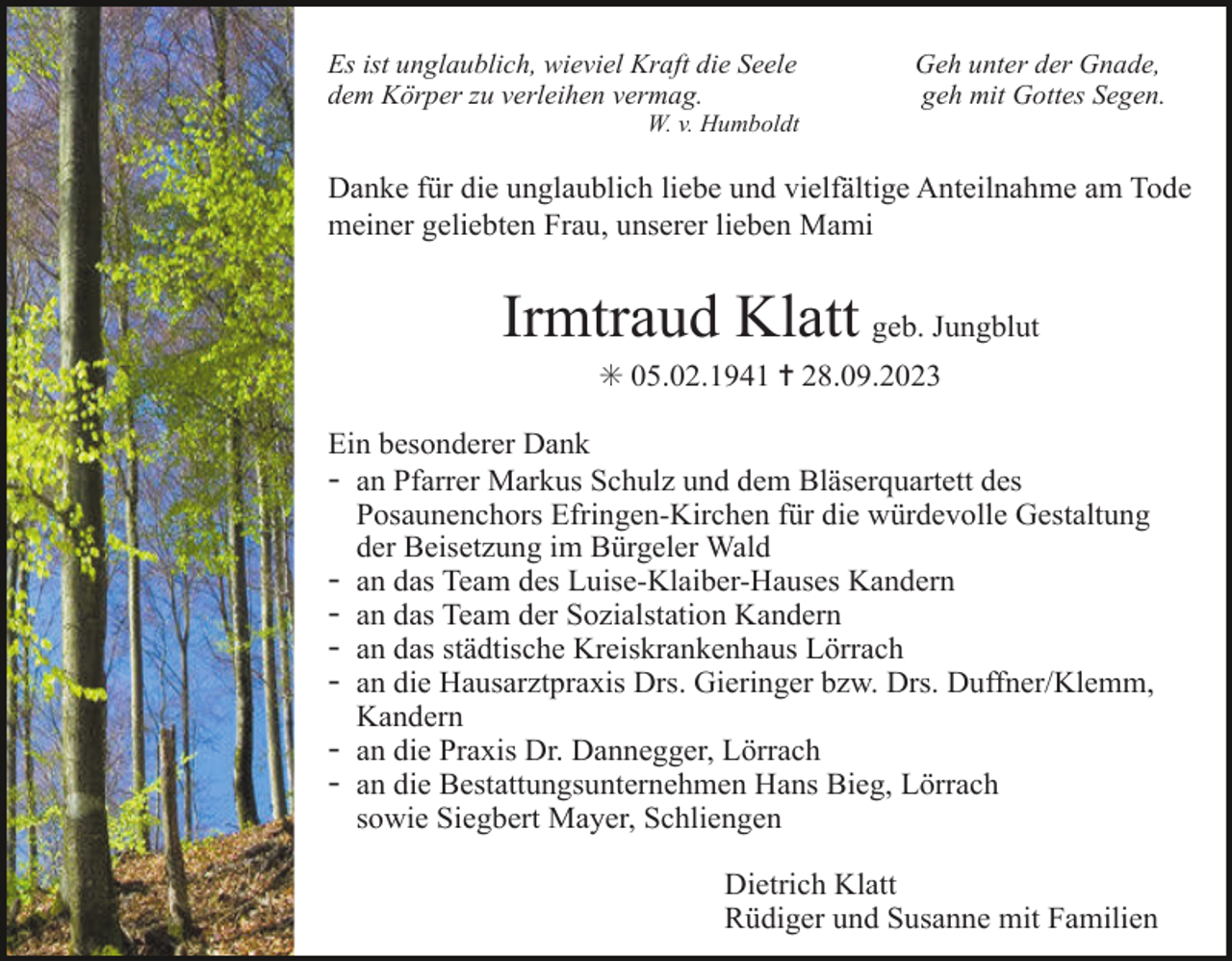 <p>Es ist unglaublich, wieviel Kraft die Seele<br />dem Körper zu verleihen vermag.</p><p>Geh unter der Gnade,<br />geh mit Gottes Segen.</p><p>W. v. Humboldt</p><p>Danke für die unglaublich liebe und vielfältige Anteilnahme am Tode<br />meiner geliebten Frau, unserer lieben Mami</p><p>Irmtraud Klatt geb. Jungblut<br />✳ 05.02.1941 ✝ 28.09.2023<br />Ein besonderer Dank<br />- an Pfarrer Markus Schulz und dem Bläserquartett des<br />Posaunenchors Efringen-Kirchen für die würdevolle Gestaltung<br />der Beisetzung im Bürgeler Wald<br />- an das Team des Luise-Klaiber-Hauses Kandern<br />- an das Team der Sozialstation Kandern<br />- an das städtische Kreiskrankenhaus Lörrach<br />- an die Hausarztpraxis Drs. Gieringer bzw. Drs. Duffner/Klemm,<br />Kandern<br />- an die Praxis Dr. Dannegger, Lörrach<br />- an die Bestattungsunternehmen Hans Bieg, Lörrach<br />sowie Siegbert Mayer, Schliengen<br />Dietrich Klatt<br />Rüdiger und Susanne mit Familien</p>