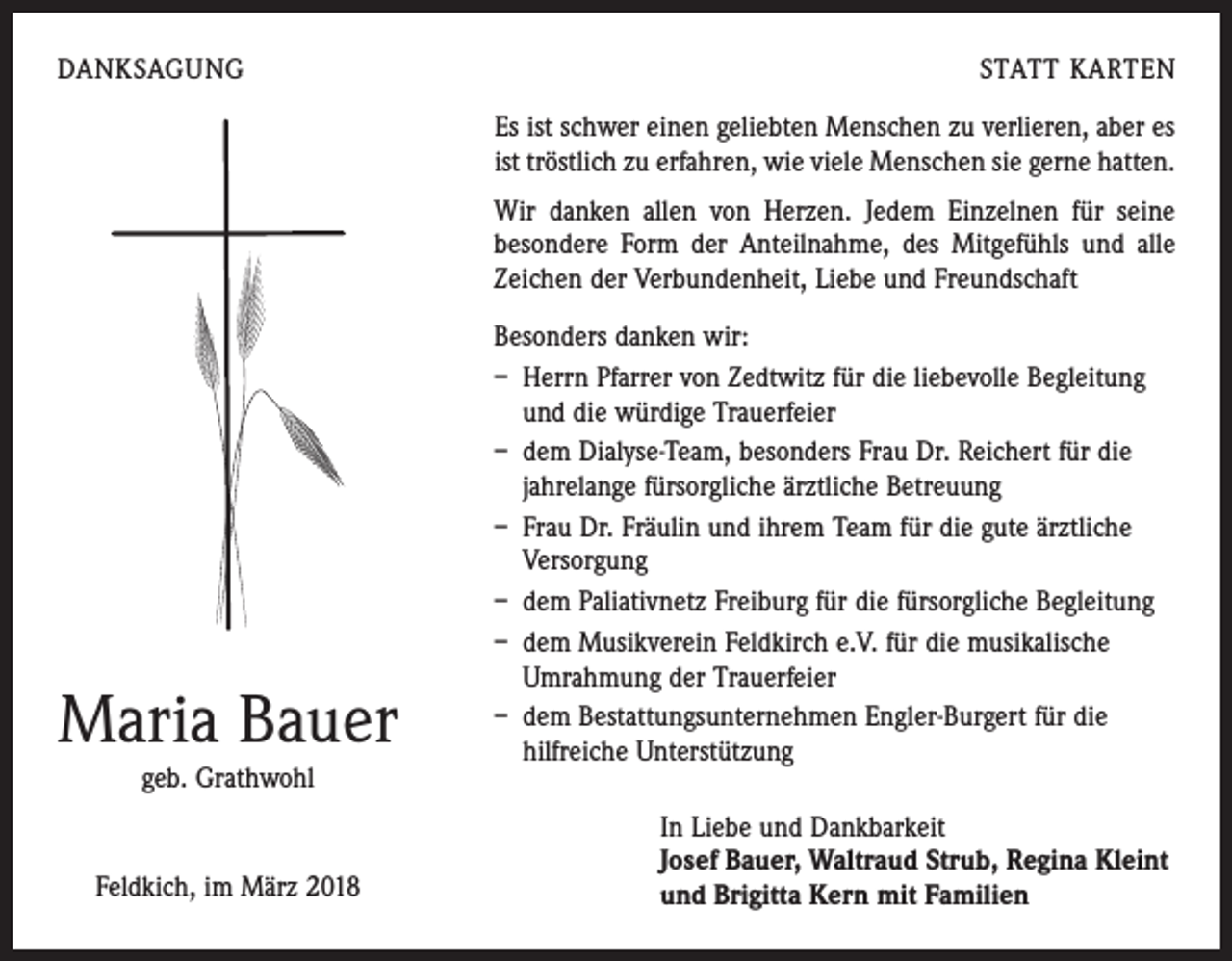 <p>DANKSAGUNG</p><p>STATT KARTEN<br />Es ist schwer einen geliebten Menschen zu verlieren, aber es<br />ist tröstlich zu erfahren, wie viele Menschen sie gerne hatten.<br />Wir danken allen von Herzen. Jedem Einzelnen für seine<br />besondere Form der Anteilnahme, des Mitgefühls und alle<br />Zeichen der Verbundenheit, Liebe und Freundschaft</p><p>Maria Bauer<br />geb. Grathwohl</p><p>Feldkich, im März 2018</p><p>Besonders danken wir:<br />– Herrn Pfarrer von Zedtwitz für die liebevolle Begleitung<br />und die würdige Trauerfeier<br />– dem Dialyse-Team, besonders Frau Dr. Reichert für die<br />­jahrelange fürsorgliche ärztliche Betreuung<br />– Frau Dr. Fräulin und ihrem Team für die gute ärztliche<br />­Versorgung<br />– dem Paliativnetz Freiburg für die fürsorgliche Begleitung<br />– dem Musikverein Feldkirch e.V. für die musikalische<br />­Umrahmung der Trauerfeier<br />– dem Bestattungsunternehmen Engler-Burgert für die<br />­hilfreiche Unterstützung<br />In Liebe und Dankbarkeit<br />Josef Bauer, Waltraud Strub, Regina Kleint<br />und Brigitta Kern mit Familien</p>