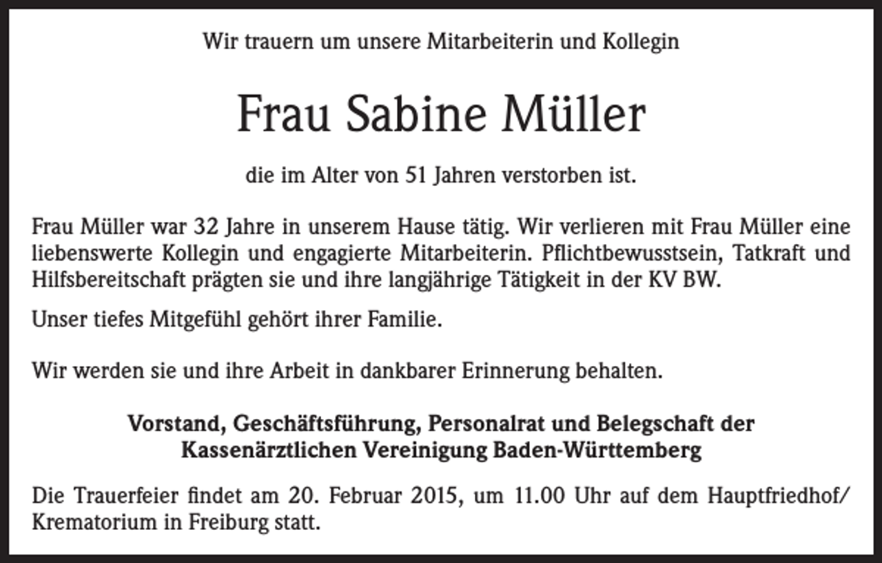<p>Wir trauern um unsere Mitarbeiterin und Kollegin</p><p>Frau Sabine Müller<br />die im Alter von 51 Jahren verstorben ist.<br />Frau Müller war 32 Jahre in unserem Hause tätig. Wir verlieren mit Frau Müller eine<br />liebenswerte Kollegin und engagierte Mitarbeiterin. Pflichtbewusstsein, Tatkraft und<br />Hilfsbereitschaft prägten sie und ihre langjährige Tätigkeit in der KV BW.<br />Unser tiefes Mitgefühl gehört ihrer Familie.<br />Wir werden sie und ihre Arbeit in dankbarer Erinnerung behalten.<br />Vorstand, Geschäftsführung, Personalrat und Belegschaft der<br />Kassenärztlichen Vereinigung Baden-Württemberg<br />Die Trauerfeier findet am 20. Februar 2015, um 11.00 Uhr auf dem Hauptfriedhof/<br />Krematorium in Freiburg statt.</p>