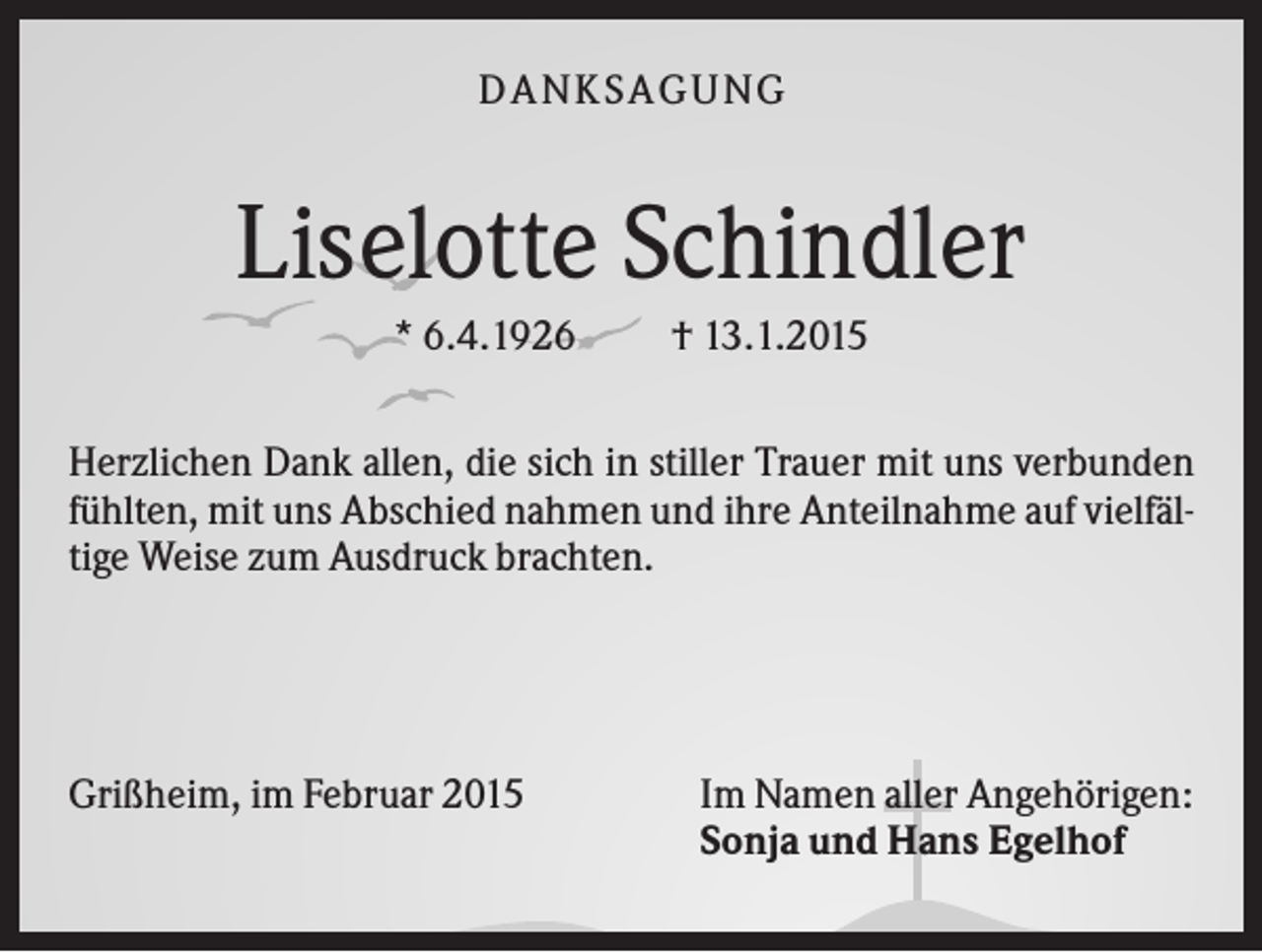 <p>D A NK S A G U NG</p><p>Liselotte Schindler<br />* 6.4.1926</p><p>† 13.1.2015</p><p>Herzlichen Dank allen, die sich in stiller Trauer mit uns verbunden<br />fühlten, mit uns Abschied nahmen und ihre Anteilnahme auf vielfältige Weise zum Ausdruck brachten.</p><p>Grißheim, im Februar 2015</p><p>Im Namen aller Angehörigen:<br />Sonja und Hans Egelhof</p>