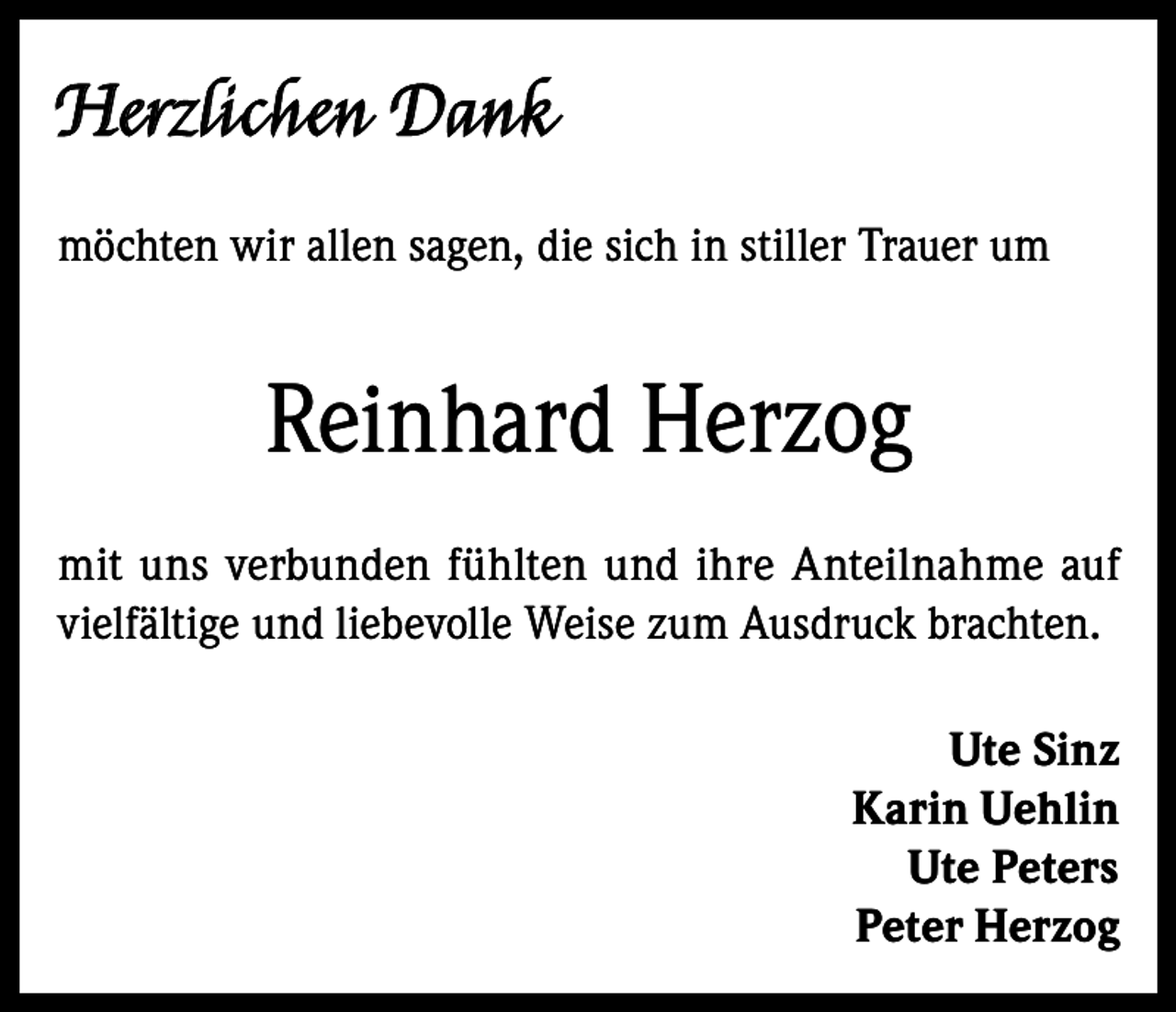 <p>Herzlichen Dank<br />möchten wir allen sagen, die sich in stiller Trauer um</p><p>Reinhard Herzog<br />mit uns verbunden fühlten und ihre Anteilnahme auf<br />vielfältige und liebevolle Weise zum Ausdruck brachten.<br />Ute Sinz<br />Karin Uehlin<br />Ute Peters<br />Peter Herzog</p>