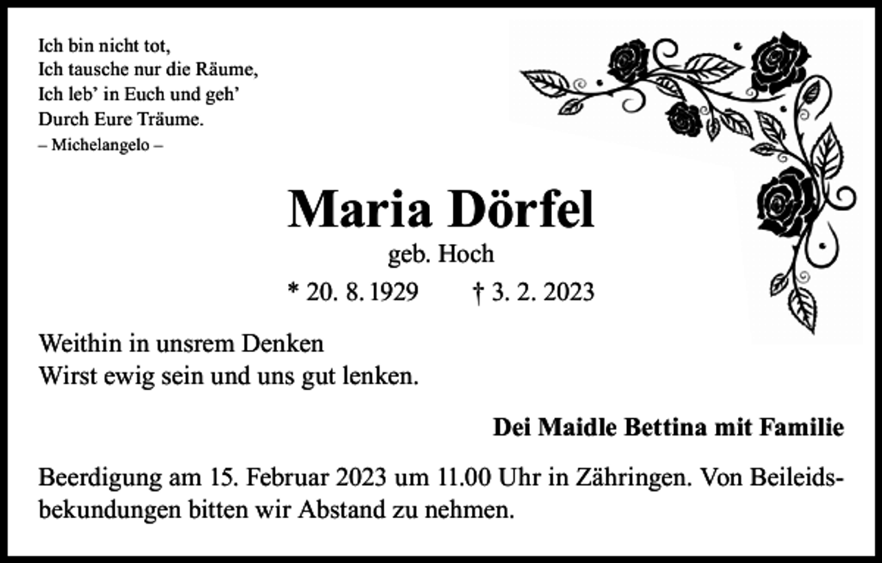 <p>Ich bin nicht tot,<br />Ich tausche nur die Räume,<br />Ich leb’ in Euch und geh’<br />Durch Eure Träume.<br />– Michelangelo –</p><p>Maria Dörfel</p><p>geb. Hoch<br />* 20. 8. 1929 † 3. 2. 2023<br />Weithin in unsrem Denken<br />Wirst ewig sein und uns gut lenken.<br />Dei Maidle Bettina mit Familie<br />Beerdigung am 15. Februar 2023 um 11.00 Uhr in Zähringen. Von Beileidsbekundungen bitten wir Abstand zu nehmen.</p>