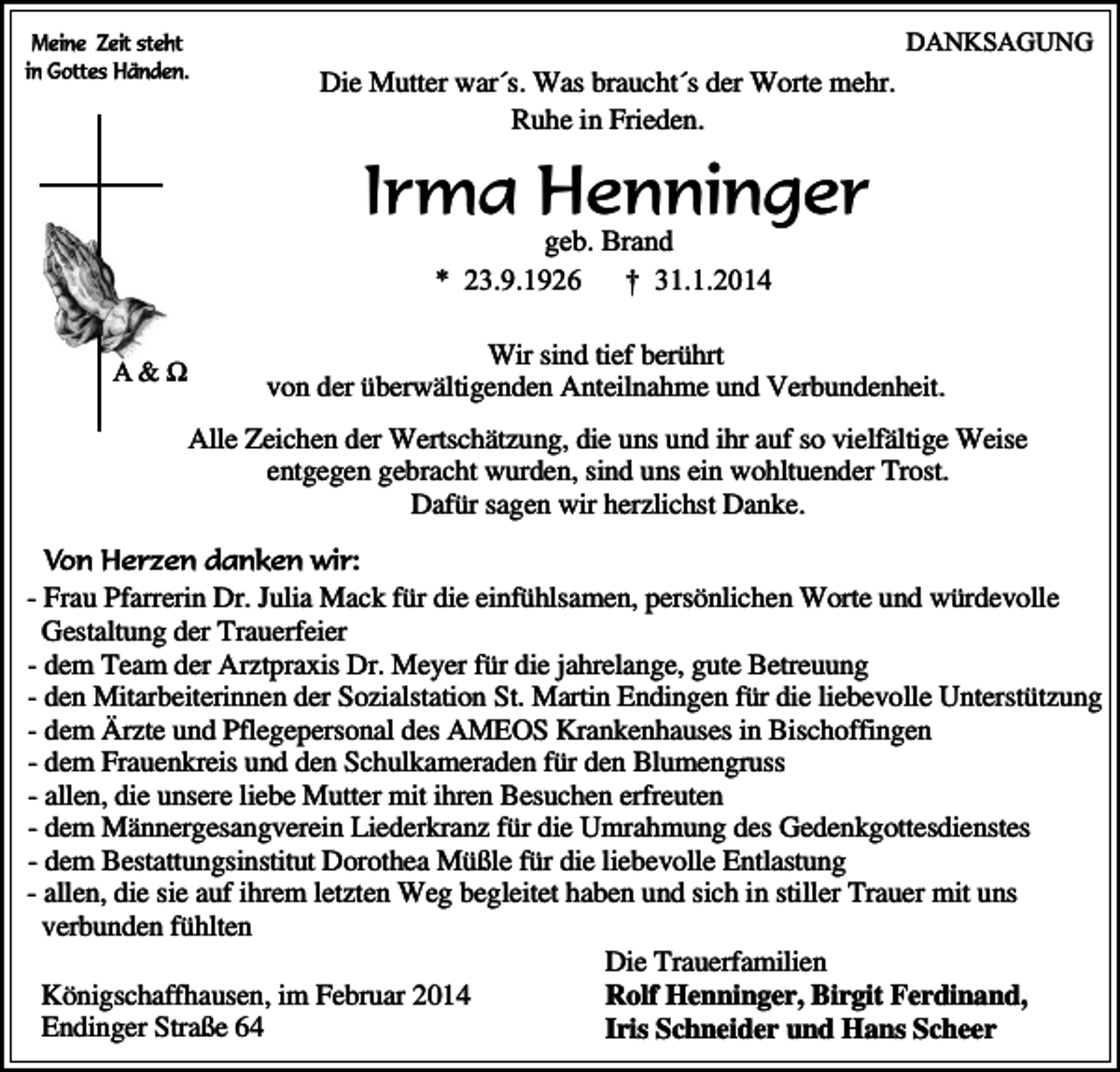 <p>Meine Zeit steht<br />in Gottes Händen.</p><p>Die Mutter war´s. Was braucht´s der Worte mehr.<br />Ruhe in Frieden.</p><p>DANKSAGUNG</p><p>Irma Henninger<br />geb. Brand<br />* 23.9.1926<br />† 31.1.2014</p><p>A&amp;?</p><p>Wir sind tief berührt<br />von der überwältigenden Anteilnahme und Verbundenheit.<br />Alle Zeichen der Wertschätzung, die uns und ihr auf so vielfältige Weise<br />entgegen gebracht wurden, sind uns ein wohltuender Trost.<br />Dafür sagen wir herzlichst Danke.</p><p>Von Herzen danken wir:<br />- Frau Pfarrerin Dr. Julia Mack für die einfühlsamen, persönlichen Worte und würdevolle<br />Gestaltung der Trauerfeier<br />- dem Team der Arztpraxis Dr. Meyer für die jahrelange, gute Betreuung<br />- den Mitarbeiterinnen der Sozialstation St. Martin Endingen für die liebevolle Unterstützung<br />- dem Ärzte und Pflegepersonal des AMEOS Krankenhauses in Bischoffingen<br />- dem Frauenkreis und den Schulkameraden für den Blumengruss<br />- allen, die unsere liebe Mutter mit ihren Besuchen erfreuten<br />- dem Männergesangverein Liederkranz für die Umrahmung des Gedenkgottesdienstes<br />- dem Bestattungsinstitut Dorothea Müßle für die liebevolle Entlastung<br />- allen, die sie auf ihrem letzten Weg begleitet haben und sich in stiller Trauer mit uns<br />verbunden fühlten<br />Die Trauerfamilien<br />Rolf Henninger, Birgit Ferdinand,<br />Königschaffhausen, im Februar 2014<br />Endinger Straße 64<br />Iris Schneider und Hans Scheer</p>