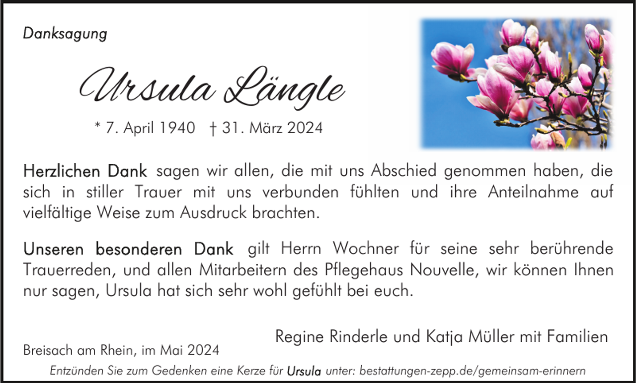 <p>Ursula Längle<br />* 7. April 1940 † 31. März 2024</p><p>sagen wir allen, die mit uns Abschied genommen haben, die<br />sich in stiller Trauer mit uns verbunden fühlten und ihre Anteilnahme auf<br />vielfältige Weise zum Ausdruck brachten.<br />gilt Herrn Wochner für seine sehr berührende<br />Trauerreden, und allen Mitarbeitern des Pflegehaus Nouvelle, wir können Ihnen<br />nur sagen, Ursula hat sich sehr wohl gefühlt bei euch.<br />Breisach am Rhein, im Mai 2024</p><p>Regine Rinderle und Katja Müller mit Familien</p><p>Entzünden Sie zum Gedenken eine Kerze für</p><p>unter: bestattungen-zepp.de/gemeinsam-erinnern</p>