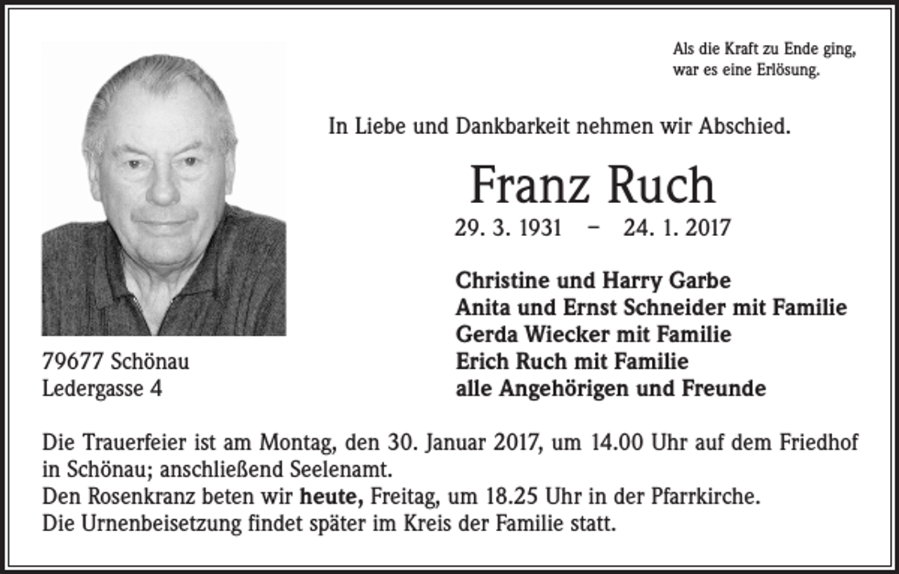 <p>Als die Kraft zu Ende ging,<br />war es eine Erlösung.</p><p>In Liebe und Dankbarkeit nehmen wir Abschied.</p><p>Franz Ruch</p><p>29. 3. 1931 – 24. 1. 2019677 Schönau<br />Ledergasse 4</p><p>Christine und Harry Garbe<br />Anita und Ernst Schneider mit Familie<br />Gerda Wiecker mit Familie<br />Erich Ruch mit Familie<br />alle Angehörigen und Freunde</p><p>Die Trauerfeier ist am Montag, den 30. Januar 2017, um 14.00 Uhr auf dem Friedhof<br />in Schönau; anschließend Seelenamt.<br />Den Rosenkranz beten wir heute, Freitag, um 18.25 Uhr in der Pfarrkirche.<br />Die Urnenbeisetzung findet später im Kreis der Familie statt.</p>