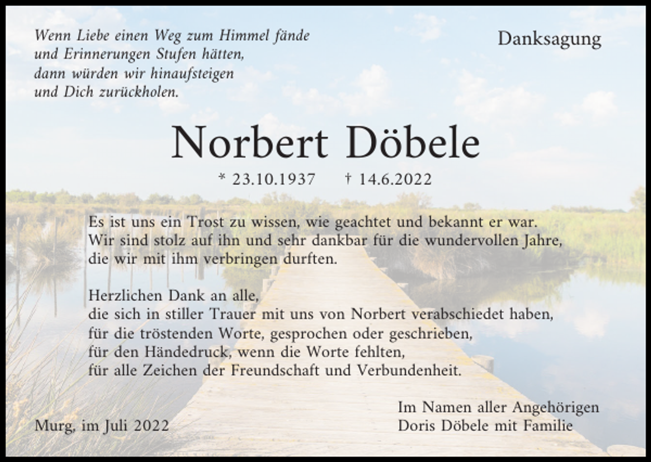<p>Wenn Liebe einen Weg zum Himmel fände<br />und Erinnerungen Stufen hätten,<br />dann würden wir hinaufsteigen<br />und Dich zurückholen.</p><p>Danksagung</p><p>Norbert Döbele<br />* 23.10.1937</p><p>† 14.6.2022</p><p>Es ist uns ein Trost zu wissen, wie geachtet und bekannt er war.<br />Wir sind stolz auf ihn und sehr dankbar für die wundervollen Jahre,<br />die wir mit ihm verbringen durften.<br />Herzlichen Dank an alle,<br />die sich in stiller Trauer mit uns von Norbert verabschiedet haben,<br />für die tröstenden Worte, gesprochen oder geschrieben,<br />für den Händedruck, wenn die Worte fehlten,<br />für alle Zeichen der Freundschaft und Verbundenheit.<br />Murg, im Juli 2022</p><p>Im Namen aller Angehörigen<br />Doris Döbele mit Familie</p>
