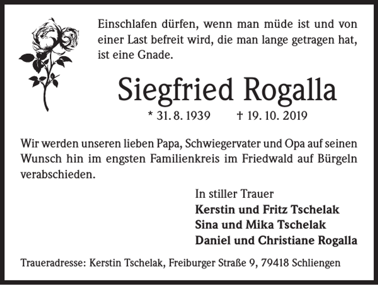 <p>Einschlafen dürfen, wenn man müde ist und von<br />einer Last befreit wird, die man lange getragen hat,<br />ist eine Gnade.</p><p>Siegfried Rogalla<br />* 31. 8. 1939</p><p>† 19. 10. 2019</p><p>Wir werden unseren lieben Papa, Schwiegervater und Opa auf seinen<br />Wunsch hin im engsten Familienkreis im Friedwald auf Bürgeln<br />verabschieden.<br />In stiller Trauer<br />Kerstin und Fritz Tschelak<br />Sina und Mika Tschelak<br />Daniel und Christiane Rogalla<br />Traueradresse: Kerstin Tschelak, Freiburger Straße 9, 79418 Schliengen</p>