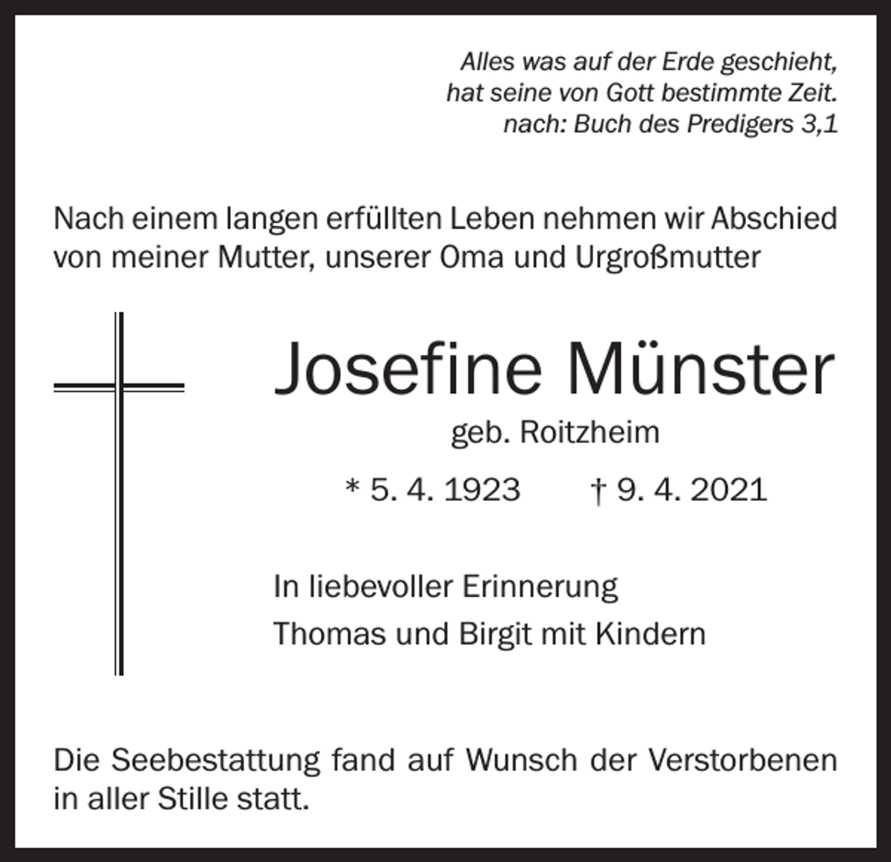 <p>Alles was auf der Erde geschieht,<br />hat seine von Gott bestimmte Zeit.<br />nach: Buch des Predigers 3,1</p><p>Nach einem langen erfüllten Leben nehmen wir Abschied<br />von meiner Mutter, unserer Oma und Urgroßmutter</p><p>Josefine Münster<br />geb. Roitzheim</p><p>* 5. 4. 1923 † 9. 4. 2021<br />In liebevoller Erinnerung<br />Thomas und Birgit mit Kindern</p><p>Die Seebestattung fand auf Wunsch der Verstorbenen<br />in aller Stille statt.</p>