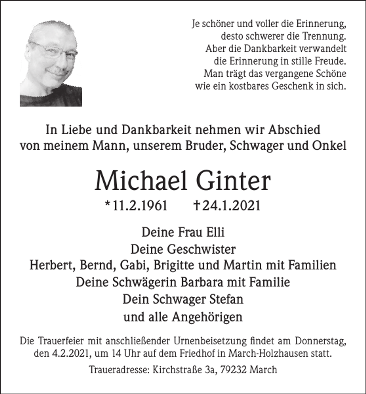 <p>Je schöner und voller die Erinnerung,<br />desto schwerer die Trennung.<br />Aber die Dankbarkeit verwandelt<br />die Erinnerung in stille Freude.<br />Man trägt das vergangene Schöne<br />wie ein kostbares Geschenk in sich.</p><p>In Liebe und Dankbarkeit nehmen wir Abschied<br />von meinem Mann, unserem Bruder, Schwager und Onkel</p><p>Michael Ginter<br />*11.2.1961</p><p>† 24.1.2021</p><p>Deine Frau Elli<br />Deine Geschwister<br />Herbert, Bernd, Gabi, Brigitte und Martin mit Familien<br />Deine Schwägerin Barbara mit Familie<br />Dein Schwager Stefan<br />und alle Angehörigen<br />Die Trauerfeier mit anschließender Urnenbeisetzung findet am Donnerstag,<br />den 4.2.2021, um 14 Uhr auf dem Friedhof in March-Holzhausen statt.<br />Traueradresse: Kirchstraße 3a, 79232 March</p>