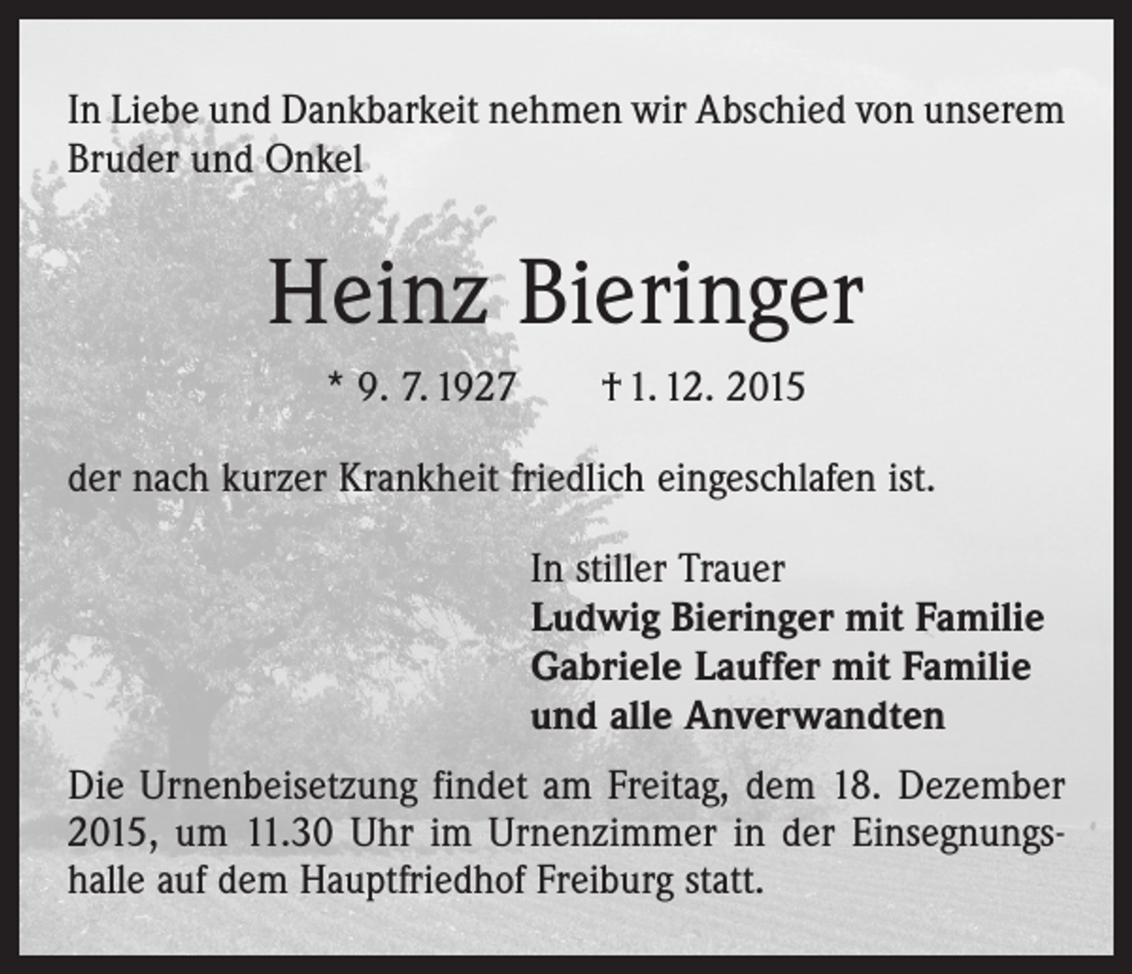 <p>In Liebe und Dankbarkeit nehmen wir Abschied von unserem<br />Bruder und Onkel</p><p>Heinz Bieringer<br />* 9. 7. 1927 † 1. 12. 2015<br />der nach kurzer Krankheit friedlich eingeschlafen ist.<br />In stiller Trauer<br />Ludwig Bieringer mit Familie<br />Gabriele Lauffer mit Familie<br />und alle Anverwandten<br />Die Urnenbeisetzung findet am Freitag, dem 18. Dezember<br />2015, um 11.30 Uhr im Urnenzimmer in der Einsegnungs­<br />halle auf dem Hauptfriedhof Freiburg statt.</p>