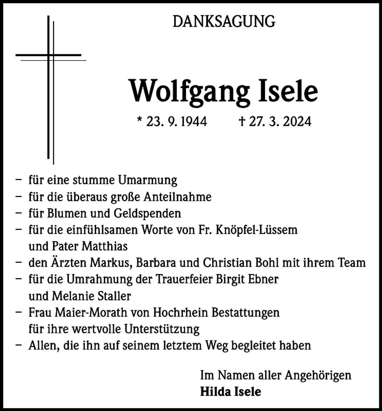<p>DANKSAGUNG</p><p>Wolfgang Isele<br />* 23. 9. 1944</p><p>† 27. 3. 2024</p><p>– für eine stumme Umarmung<br />– für die überaus große Anteilnahme<br />– für Blumen und Geldspenden<br />– für die einfühlsamen Worte von Fr. Knöpfel-Lüssem<br />und Pater Matthias<br />– den Ärzten Markus, Barbara und Christian Bohl mit ihrem Team<br />– für die Umrahmung der Trauerfeier Birgit Ebner<br />und Melanie Staller<br />– Frau Maier-Morath von Hochrhein Bestattungen<br />für ihre wertvolle Unterstützung<br />– Allen, die ihn auf seinem letztem Weg begleitet haben<br />Im Namen aller Angehörigen<br />Hilda Isele</p>