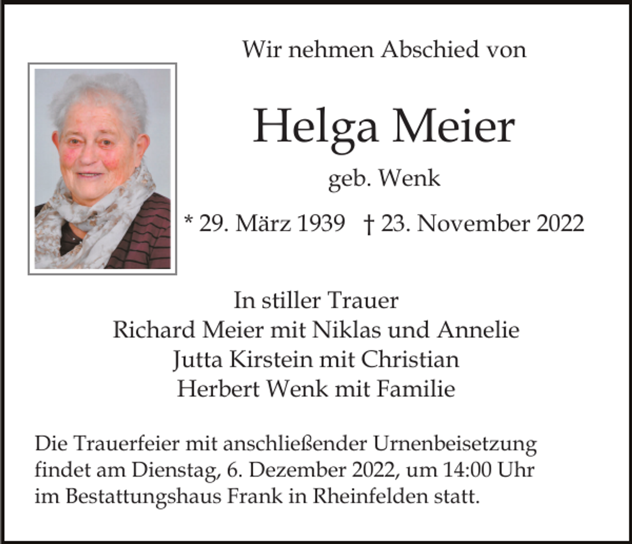 <p>Wir nehmen Abschied von</p><p>Helga Meier<br />geb. Wenk<br />* 29. März 1939 † 23. November 2022<br />In stiller Trauer<br />Richard Meier mit Niklas und Annelie<br />Jutta Kirstein mit Christian<br />Herbert Wenk mit Familie<br />Die Trauerfeier mit anschließender Urnenbeisetzung<br />findet am Dienstag, 6. Dezember 2022, um 14:00 Uhr<br />im Bestattungshaus Frank in Rheinfelden statt.</p>