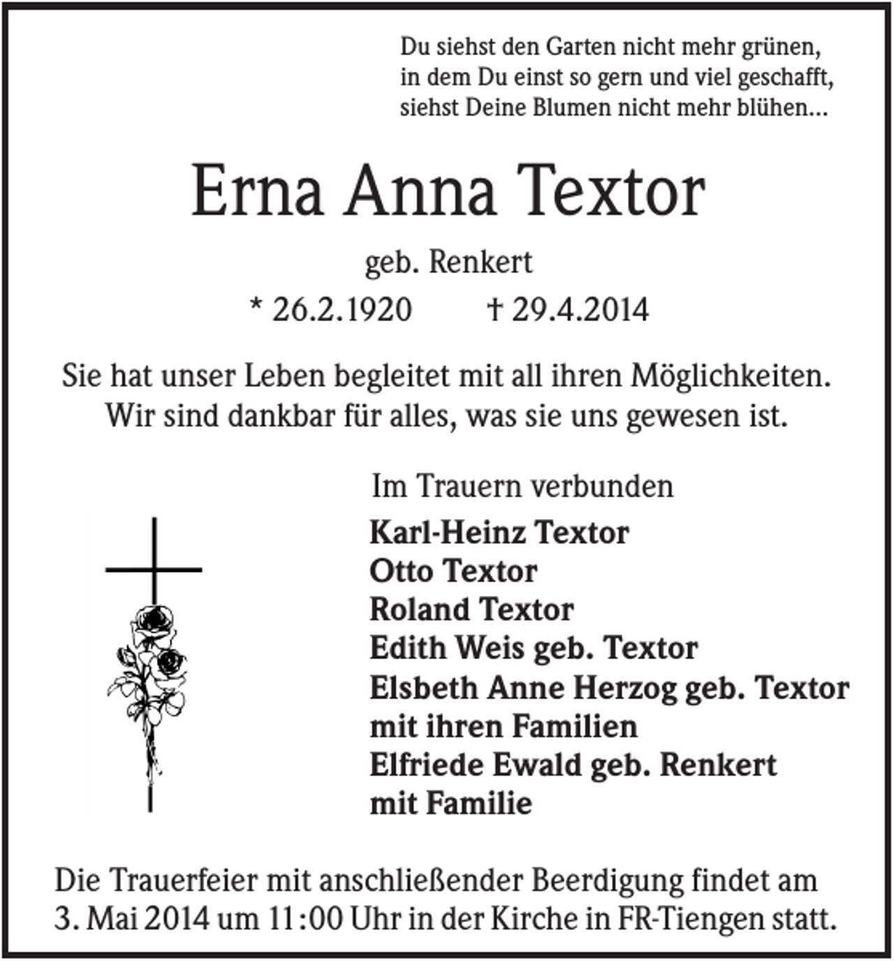 <p>Du siehst den Garten nicht mehr grünen,<br />in dem Du einst so gern und viel geschafft,<br />siehst Deine Blumen nicht mehr blühen...</p><p>Erna Anna Textor<br />geb. Renkert<br />* 26.2.1920<br />† 29.4.2014<br />Sie hat unser Leben begleitet mit all ihren Möglichkeiten.<br />Wir sind dankbar für alles, was sie uns gewesen ist.<br />Im Trauern verbunden<br />Karl-Heinz Textor<br />Otto Textor<br />Roland Textor<br />Edith Weis geb. Textor<br />Elsbeth Anne Herzog geb. Textor<br />mit ihren Familien<br />Elfriede Ewald geb. Renkert<br />mit Familie<br />Die Trauerfeier mit anschließender Beerdigung findet am<br />3. Mai 2014 um 11:00 Uhr in der Kirche in FR-Tiengen statt.</p>