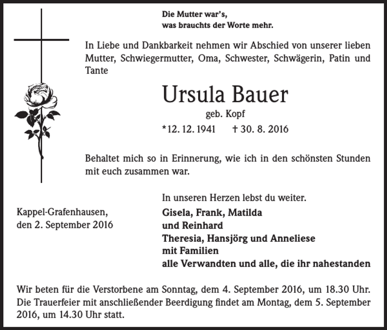 <p>Die Mutter war’s,<br />was brauchts der Worte mehr.</p><p>In Liebe und Dankbarkeit nehmen wir Abschied von unserer lieben<br />Mutter, Schwieger­mutter, Oma, Schwester, Schwägerin, Patin und<br />Tante</p><p>Ursula Bauer</p><p>geb. Kopf<br />*12. 12. 1941 † 30. 8. 2016<br />Behaltet mich so in Erinnerung, wie ich in den schönsten Stunden<br />mit euch zusammen war.</p><p>Kappel-Grafenhausen,<br />den 2. September 2016</p><p>In unseren Herzen lebst du weiter.<br />Gisela, Frank, Matilda<br />und Reinhard<br />Theresia, Hansjörg und Anneliese<br />mit Familien<br />alle Verwandten und alle, die ihr nahestanden</p><p>Wir beten für die Verstorbene am Sonntag, dem 4. September 2016, um 18.30 Uhr.<br />Die Trauerfeier mit anschließender Beerdigung findet am Montag, dem 5. September<br />2016, um 14.30 Uhr statt.</p>