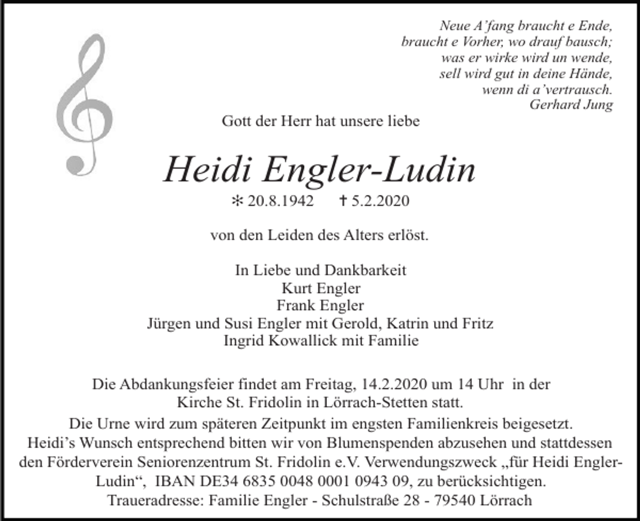 <p>Neue A’fang braucht e Ende,<br />braucht e Vorher, wo drauf bausch;<br />was er wirke wird un wende,<br />sell wird gut in deine Hände,<br />wenn di a’vertrausch.<br />Gerhard Jung</p><p>Gott der Herr hat unsere liebe</p><p>Heidi Engler-Ludin<br />✻ 20.8.1942</p><p>✝ 5.2.2020</p><p>von den Leiden des Alters erlöst.<br />In Liebe und Dankbarkeit<br />Kurt Engler<br />Frank Engler<br />Jürgen und Susi Engler mit Gerold, Katrin und Fritz<br />Ingrid Kowallick mit Familie<br />Die Abdankungsfeier findet am Freitag, 14.2.2020 um 14 Uhr in der<br />Kirche St. Fridolin in Lörrach-Stetten statt.<br />Die Urne wird zum späteren Zeitpunkt im engsten Familienkreis beigesetzt.<br />Heidi’s Wunsch entsprechend bitten wir von Blumenspenden abzusehen und stattdessen<br />den Förderverein Seniorenzentrum St. Fridolin e.V. Verwendungszweck „für Heidi EnglerLudin“, IBAN DE34 6835 0048 0001 0943 09, zu berücksichtigen.<br />Traueradresse: Familie Engler - Schulstraße 28 - 79540 Lörrach</p>