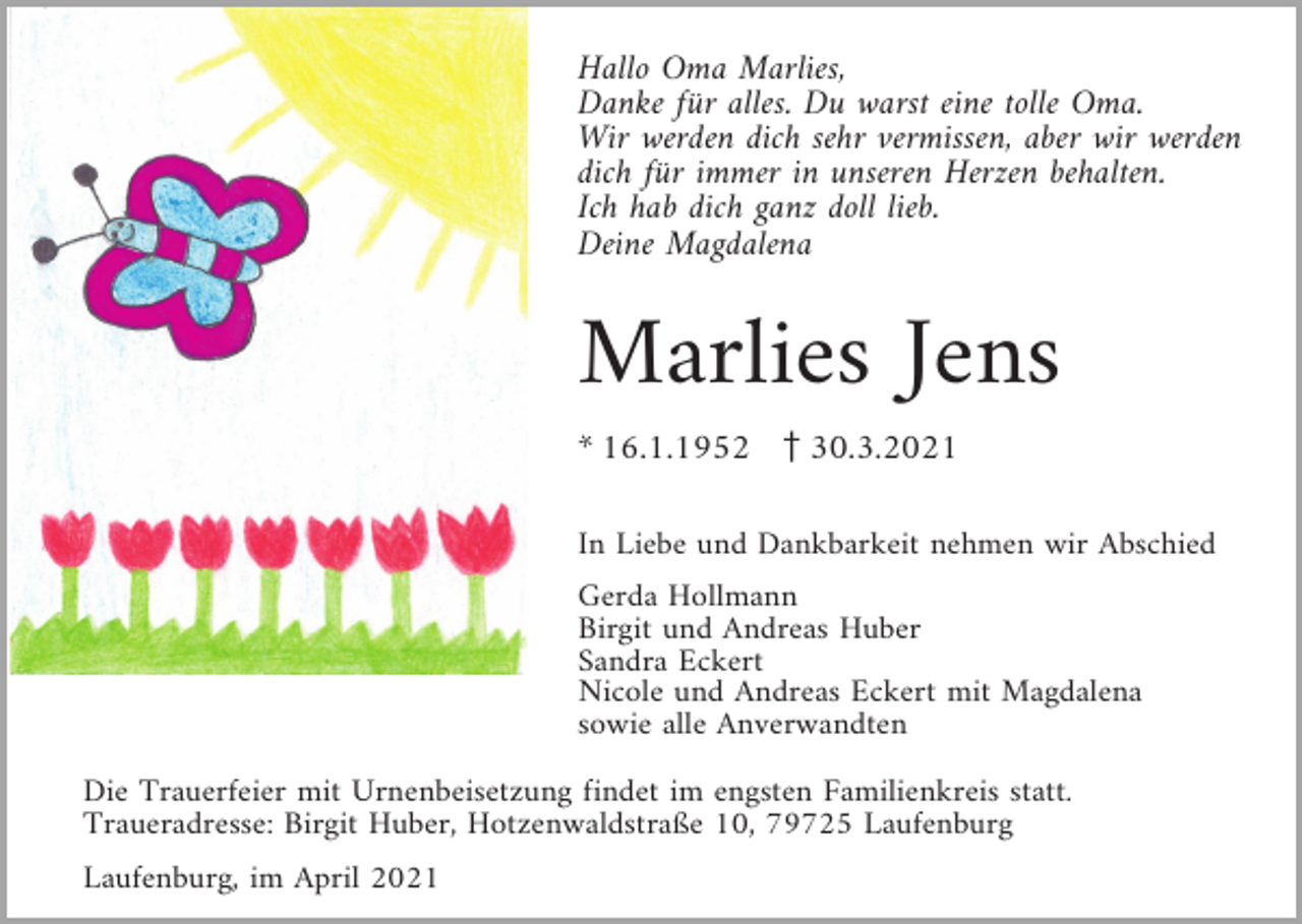 <p>Hallo Oma Marlies,<br />Danke für alles. Du warst eine tolle Oma.<br />Wir werden dich sehr vermissen, aber wir werden<br />dich für immer in unseren Herzen behalten.<br />Ich hab dich ganz doll lieb.<br />Deine Magdalena</p><p>Marlies Jens<br />* 16.1.1952 z30.3.2021<br />In Liebe und Dankbarkeit nehmen wir Abschied<br />Gerda Hollmann<br />Birgit und Andreas Huber<br />Sandra Eckert<br />Nicole und Andreas Eckert mit Magdalena<br />sowie alle Anverwandten<br />Die Trauerfeier mit Urnenbeisetzung findet im engsten Familienkreis statt.<br />Traueradresse: Birgit Huber, Hotzenwaldstraße 10, 79725 Laufenburg<br />Laufenburg, im April 2021</p>