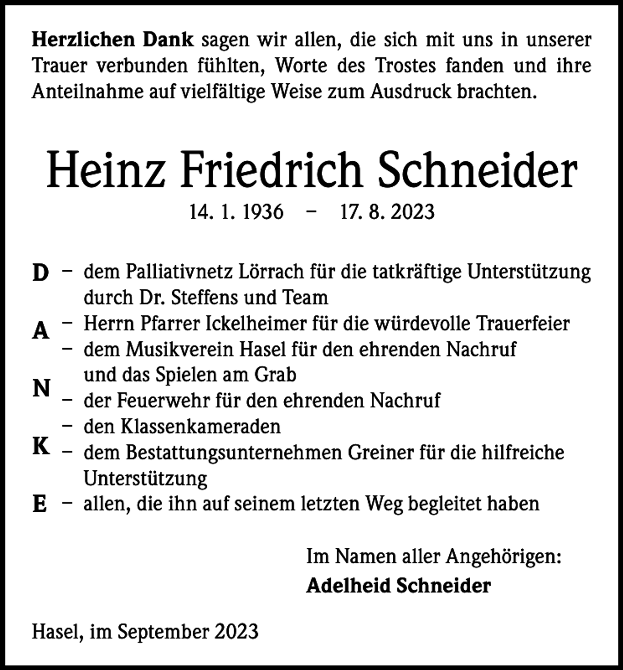 <p>Herzlichen Dank sagen wir allen, die sich mit uns in unserer<br />Trauer verbunden fühlten, Worte des Trostes fanden und ihre<br />­A nteilnahme auf vielfältige Weise zum Ausdruck brachten.</p><p>Heinz Friedrich Schneider<br />14. 1. 1936 – 17. 8. 2023</p><p>D – dem Palliativnetz Lörrach für die tatkräftige Unterstützung<br />durch Dr. Steffens und Team</p><p>A – Herrn Pfarrer Ickelheimer für die würdevolle Trauerfeier<br />– dem Musikverein Hasel für den ehrenden Nachruf<br />und das Spielen am Grab<br />N – der Feuerwehr für den ehrenden Nachruf<br />– den Klassenkameraden<br />K – dem Bestattungsunternehmen Greiner für die hilfreiche<br />Unterstützung<br />E – allen, die ihn auf seinem letzten Weg begleitet haben<br />Im Namen aller Angehörigen:<br />Adelheid Schneider<br />Hasel, im September 2023</p>