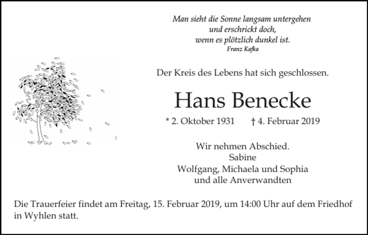 <p>Man sieht die Sonne langsam untergehen<br />und erschrickt doch,<br />wenn es plötzlich dunkel ist.<br />Franz Kafka</p><p>Der Kreis des Lebens hat sich geschlossen.</p><p>Hans Benecke<br />* 2. Oktober 1931</p><p>† 4. Februar 2019</p><p>Wir nehmen Abschied.<br />Sabine<br />Wolfgang, Michaela und Sophia<br />und alle Anverwandten<br />Die Trauerfeier findet am Freitag, 15. Februar 2019, um 14:00 Uhr auf dem Friedhof<br />in Wyhlen statt.</p>