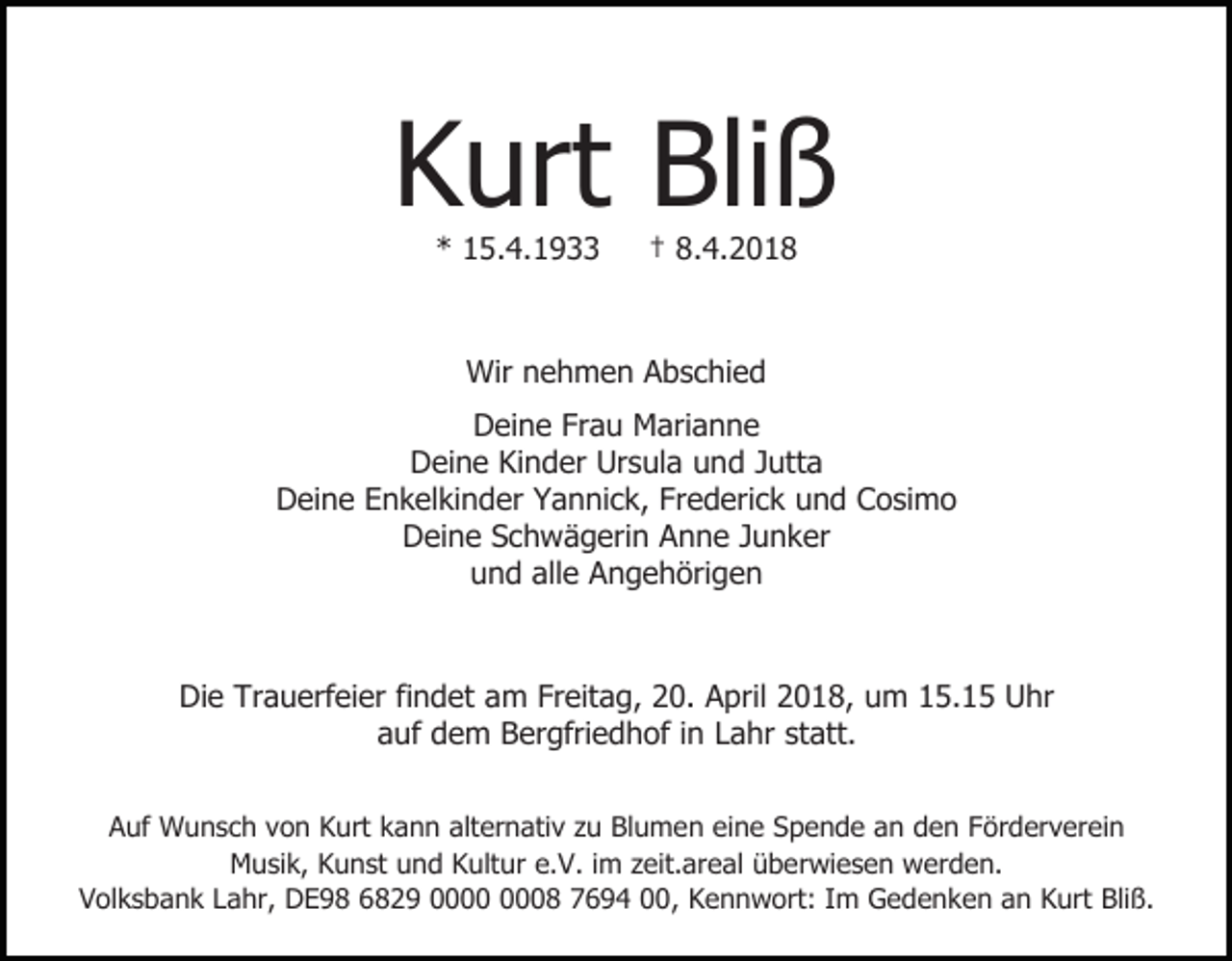 <p>Kurt Bliß<br />* 15.4.1933</p><p>† 8.4.2018</p><p>Wir nehmen Abschied<br />Deine Frau Marianne<br />Deine Kinder Ursula und Jutta<br />Deine Enkelkinder Yannick, Frederick und Cosimo<br />Deine Schwägerin Anne Junker<br />und alle Angehörigen</p><p>Die Trauerfeier findet am Freitag, 20. April 2018, um 15.15 Uhr<br />auf dem Bergfriedhof in Lahr statt.<br />Auf Wunsch von Kurt kann alternativ zu Blumen eine Spende an den Förderverein<br />Musik, Kunst und Kultur e.V. im zeit.areal überwiesen werden.<br />Volksbank Lahr, DE98 6829 08 7694 00, Kennwort: Im Gedenken an Kurt Bliß.</p>