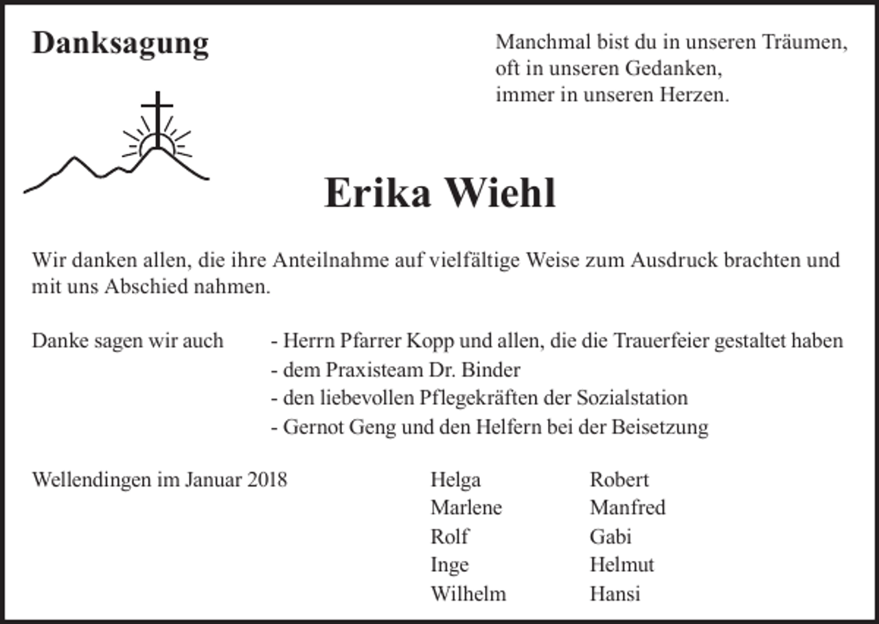 <p>Danksagung</p><p>Manchmal bist du in unseren Träumen,<br />oft in unseren Gedanken,<br />immer in unseren Herzen.</p><p>Erika Wiehl<br />Wir danken allen, die ihre Anteilnahme auf vielfältige Weise zum Ausdruck brachten und<br />mit uns Abschied nahmen.<br />Danke sagen wir auch</p><p>- Herrn Pfarrer Kopp und allen, die die Trauerfeier gestaltet haben<br />- dem Praxisteam Dr. Binder<br />- den liebevollen Pflegekräften der Sozialstation<br />- Gernot Geng und den Helfern bei der Beisetzung</p><p>Wellendingen im Januar 2018</p><p>Helga<br />Marlene<br />Rolf<br />Inge<br />Wilhelm</p><p>Robert<br />Manfred<br />Gabi<br />Helmut<br />Hansi</p>