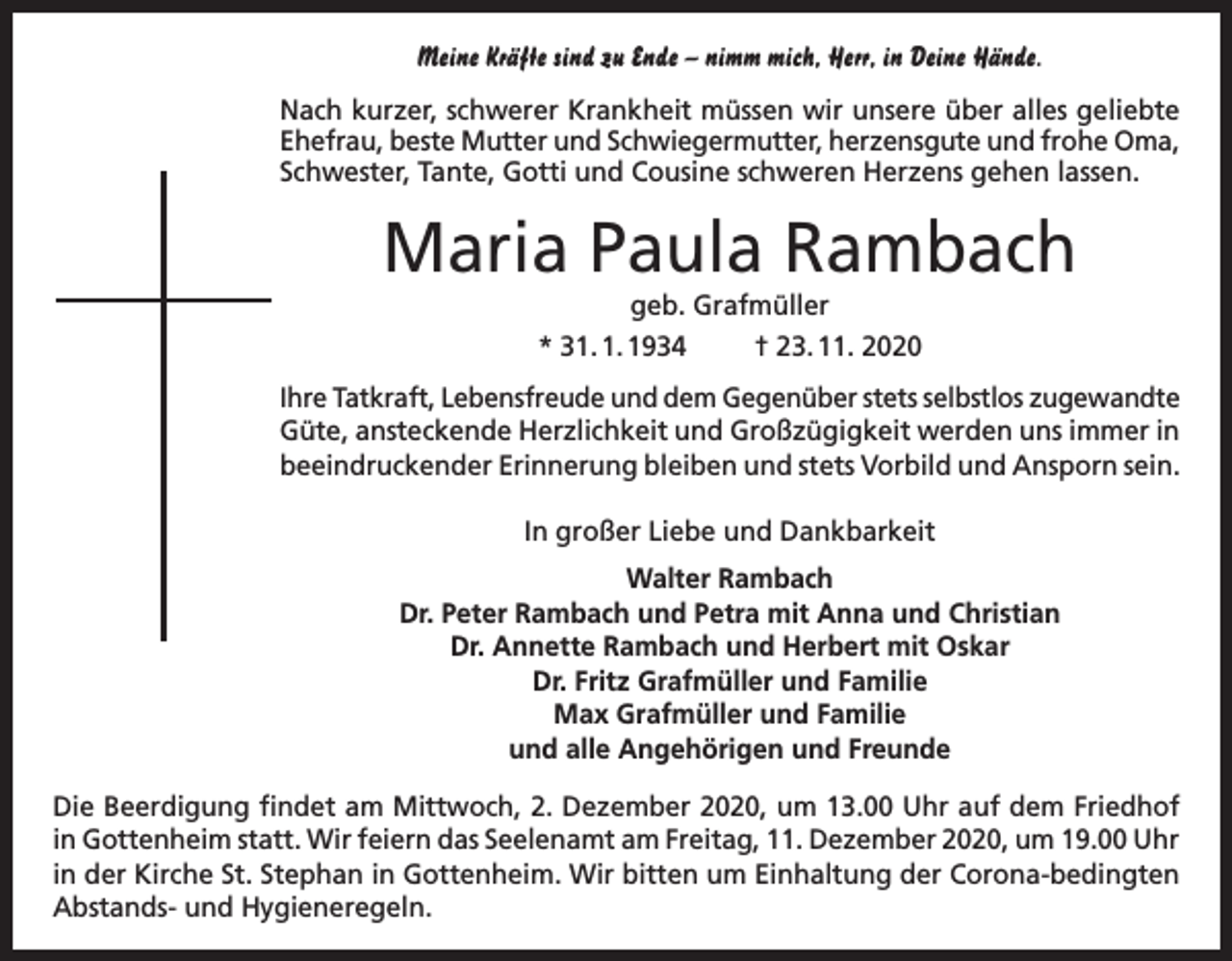 <p>Meine Kräfte sind zu Ende – nimm mich, Herr, in Deine Hände.<br />Nach kurzer, schwerer Krankheit müssen wir unsere über alles geliebte<br />Ehefrau, beste Mutter und Schwiegermutter, herzensgute und frohe Oma,<br />Schwester, Tante, Gotti und Cousine schweren Herzens gehen lassen.</p><p>Maria Paula Rambach<br />geb. Grafmüller<br />* 31. 1. 1934<br />† 23. 11. 2020<br />Ihre Tatkraft, Lebensfreude und dem Gegenüber stets selbstlos zugewandte<br />Güte, ansteckende Herzlichkeit und Großzügigkeit werden uns immer in<br />beeindruckender Erinnerung bleiben und stets Vorbild und Ansporn sein.<br />In großer Liebe und Dankbarkeit<br />Walter Rambach<br />Dr. Peter Rambach und Petra mit Anna und Christian<br />Dr. Annette Rambach und Herbert mit Oskar<br />Dr. Fritz Grafmüller und Familie<br />Max Grafmüller und Familie<br />und alle Angehörigen und Freunde<br />Die Beerdigung findet am Mittwoch, 2. Dezember 2020, um 13.00 Uhr auf dem Friedhof<br />in Gottenheim statt. Wir feiern das Seelenamt am Freitag, 11. Dezember 2020, um 19.00 Uhr<br />in der Kirche St. Stephan in Gottenheim. Wir bitten um Einhaltung der Corona-bedingten<br />Abstands- und Hygieneregeln.</p>