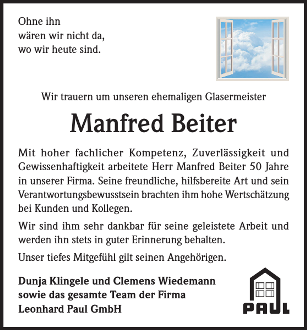 <p>Ohne ihn<br />wären wir nicht da,<br />wo wir heute sind.</p><p>Wir trauern um unseren ehemaligen Glasermeister</p><p>Manfred Beiter<br />Mit hoher fachlicher Kompetenz, Zuverlässigkeit und<br />Gewissenhaftigkeit arbeitete Herr Manfred Beiter 50 Jahre<br />in unserer Firma. Seine freundliche, hilfsbereite Art und sein<br />Verantwortungsbewusstsein brachten ihm hohe Wertschätzung<br />bei Kunden und Kollegen.<br />Wir sind ihm sehr dankbar für seine geleistete Arbeit und<br />werden ihn stets in guter Erinnerung behalten.<br />Unser tiefes Mitgefühl gilt seinen Angehörigen.<br />Dunja Klingele und Clemens Wiedemann<br />sowie das gesamte Team der Firma<br />Leonhard Paul GmbH</p>
