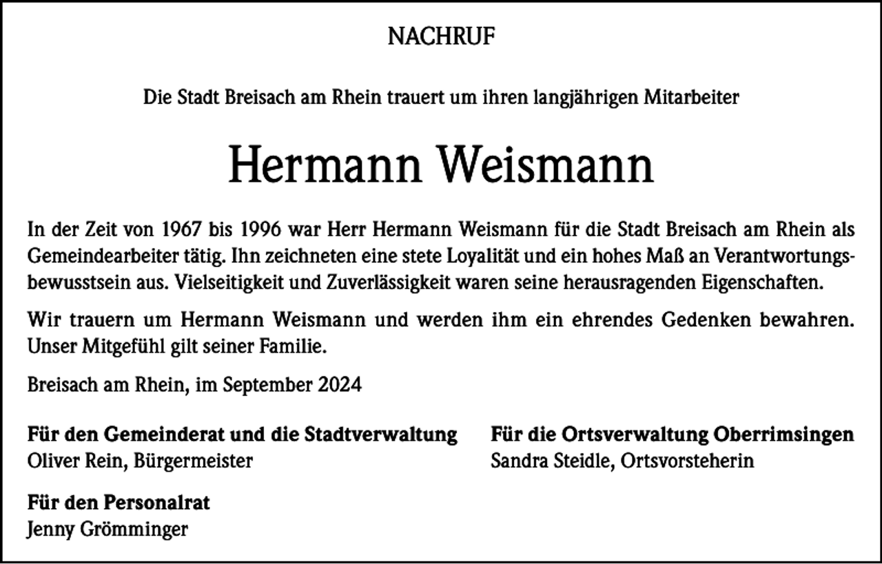 <p>NACHRUF<br />Die Stadt Breisach am Rhein trauert um ihren langjährigen Mitarbeiter</p><p>Hermann Weismann<br />In der Zeit von 1967 bis 1996 war Herr Hermann Weismann für die Stadt Breisach am Rhein als<br />Gemeindearbeiter tätig. Ihn zeichneten eine stete Loyalität und ein hohes Maß an Verantwortungsbewusstsein aus. Vielseitigkeit und Zuverlässigkeit waren seine herausragenden Eigenschaften.<br />Wir trauern um Hermann Weismann und werden ihm ein ehrendes Gedenken bewahren.<br />Unser Mitgefühl gilt seiner Familie.<br />Breisach am Rhein, im September 2024<br />Für den Gemeinderat und die Stadtverwaltung<br />Oliver Rein, Bürgermeister<br />Für den Personalrat<br />Jenny Grömminger</p><p>Für die Ortsverwaltung Oberrimsingen<br />Sandra Steidle, Ortsvorsteherin</p>