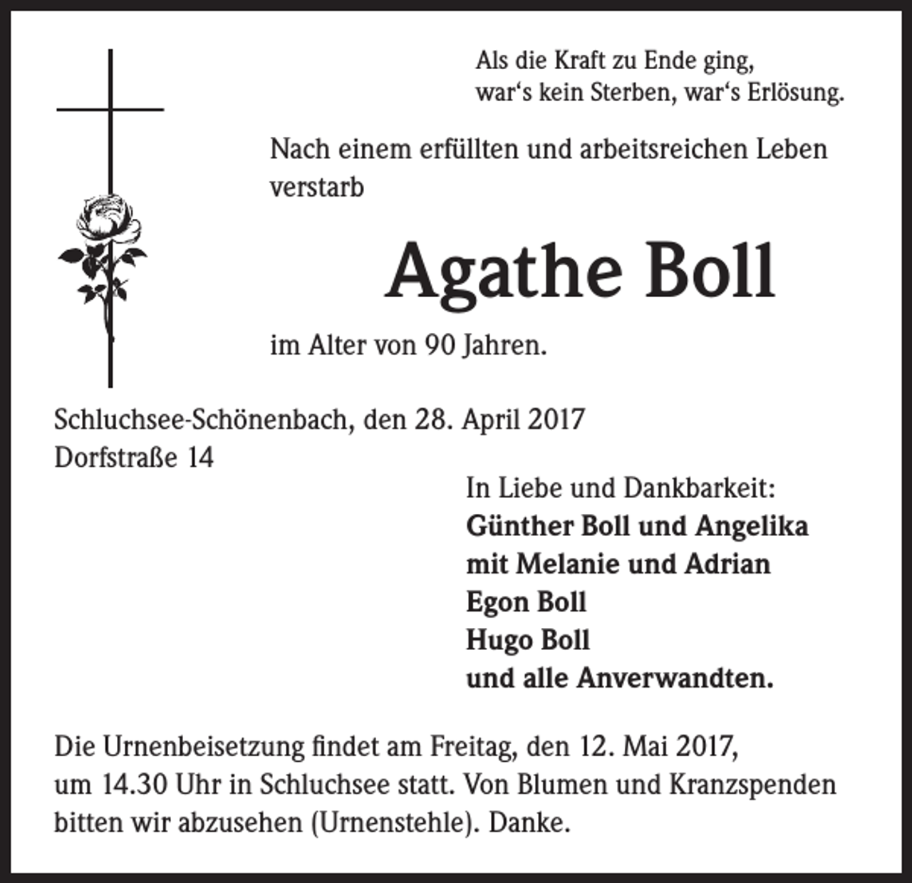 <p>Als die Kraft zu Ende ging,<br />war‘s kein Sterben, war‘s Erlösung.</p><p>Nach einem erfüllten und arbeitsreichen Leben<br />verstarb</p><p>Agathe Boll<br />im Alter von 90 Jahren.</p><p>Schluchsee-Schönenbach, den 28. April 2017<br />Dorfstraße 14<br />In Liebe und Dankbarkeit:<br />Günther Boll und Angelika<br />mit Melanie und Adrian<br />Egon Boll<br />Hugo Boll<br />und alle Anverwandten.<br />Die Urnenbeisetzung findet am Freitag, den 12. Mai 2017,<br />um 14.30 Uhr in Schluchsee statt. Von Blumen und Kranzspenden<br />bitten wir abzusehen (Urnenstehle). Danke.</p>