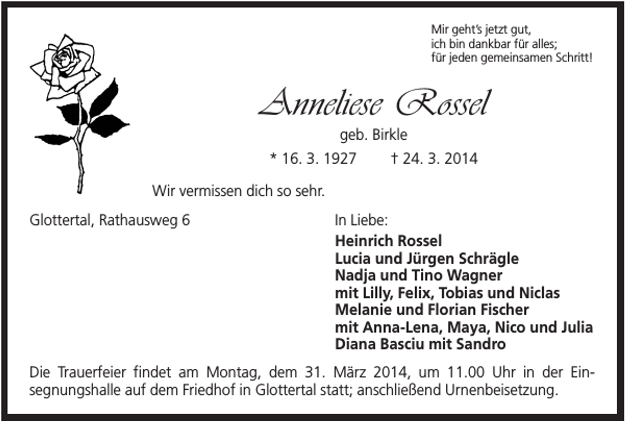 <p>Mir geht’s jetzt gut,<br />ich bin dankbar für alles;<br />für jeden gemeinsamen Schritt!</p><p>Anneliese Rossel<br />geb. Birkle<br />* 16. 3. 1927</p><p>† 24. 3. 2014</p><p>Wir vermissen dich so sehr.<br />Glottertal, Rathausweg 6</p><p>In Liebe:<br />Heinrich Rossel<br />Lucia und Jürgen Schrägle<br />Nadja und Tino Wagner<br />mit Lilly, Felix, Tobias und Niclas<br />Melanie und Florian Fischer<br />mit Anna-Lena, Maya, Nico und Julia<br />Diana Basciu mit Sandro</p><p>Die Trauerfeier findet am Montag, dem 31. März 2014, um 11.00 Uhr in der Einsegnungshalle auf dem Friedhof in Glottertal statt; anschließend Urnenbeisetzung.</p>