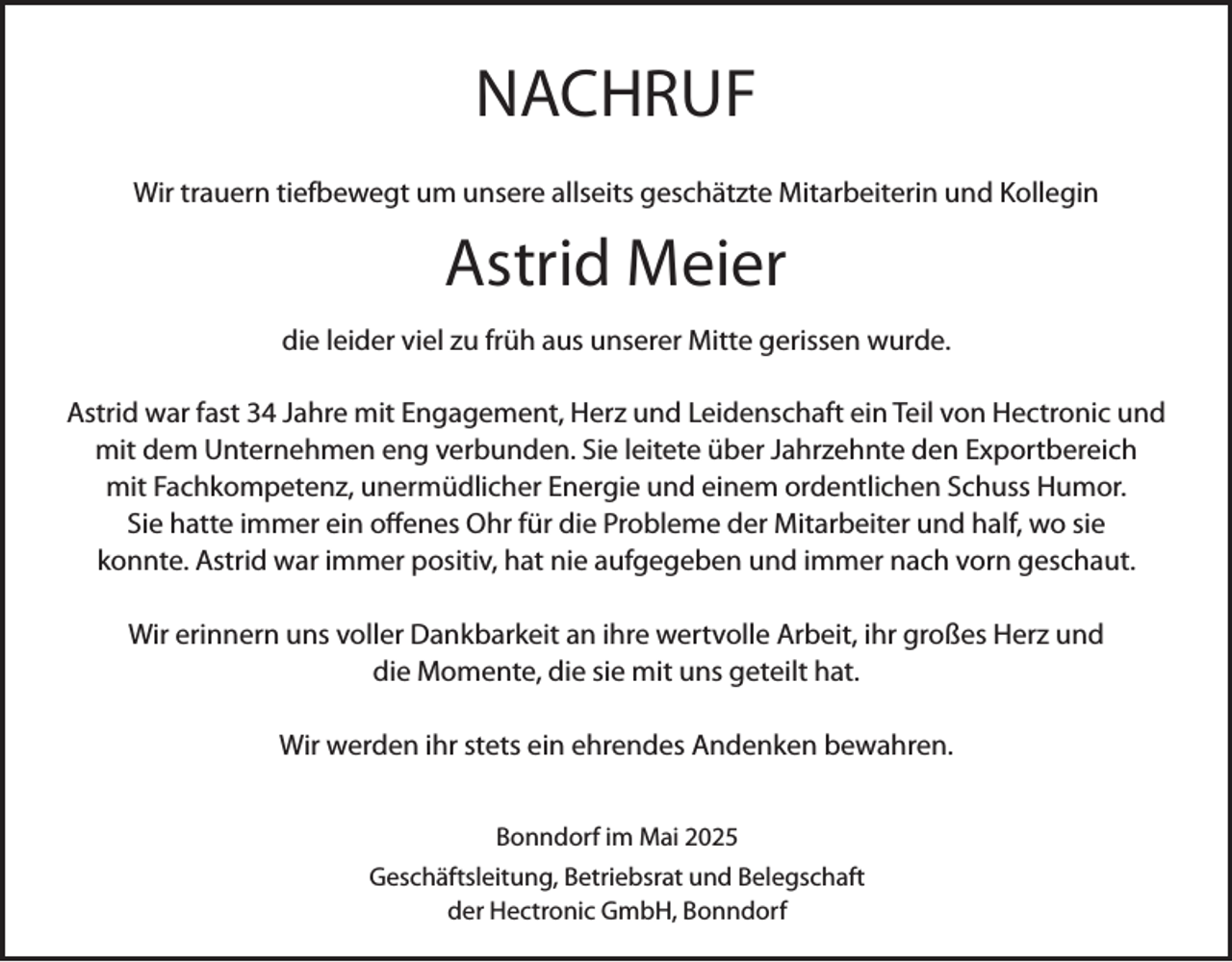 <p>NACHRUF<br />Wir trauern tiefbewegt um unsere allseits geschätzte Mitarbeiterin und Kollegin</p><p>Astrid Meier<br />die leider viel zu früh aus unserer Mitte gerissen wurde.<br />Astrid war fast 34 Jahre mit Engagement, Herz und Leidenschaft ein Teil von Hectronic und<br />mit dem Unternehmen eng verbunden. Sie leitete über Jahrzehnte den Exportbereich<br />mit Fachkompetenz, unermüdlicher Energie und einem ordentlichen Schuss Humor.<br />Sie hatte immer ein offenes Ohr für die Probleme der Mitarbeiter und half, wo sie<br />konnte. Astrid war immer positiv, hat nie aufgegeben und immer nach vorn geschaut.<br />Wir erinnern uns voller Dankbarkeit an ihre wertvolle Arbeit, ihr großes Herz und<br />die Momente, die sie mit uns geteilt hat.<br />Wir werden ihr stets ein ehrendes Andenken bewahren.<br />Bonndorf im Mai 2025<br />Geschäftsleitung, Betriebsrat und Belegschaft<br />der Hectronic GmbH, Bonndorf</p>