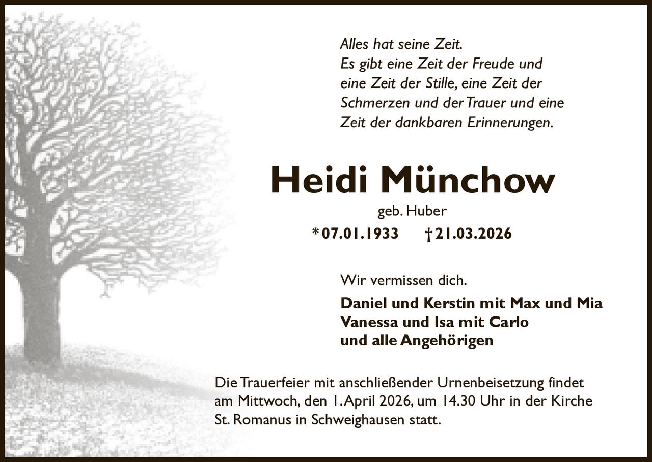 Alles hat seine Zeit.
Es gibt eine Zeit der Freude und
eine Zeit der Stille, eine Zeit der
Schmerzen und der Trauer und eine
Zeit der dankbaren Erinnerungen.

Heidi Münchow
geb. Huber
* 07.01.1933
† 21.03.2026

Wir vermissen dich.
Daniel und Kerstin mit Max und Mia
Vanessa und Isa mit Carlo
und alle Angehörigen
Die Trauerfeier mit anschließender Urnenbeisetzung findet
am Mittwoch, den 1. April 2026, um 14.30 Uhr in der Kirche
St. Romanus in Schweighausen statt.