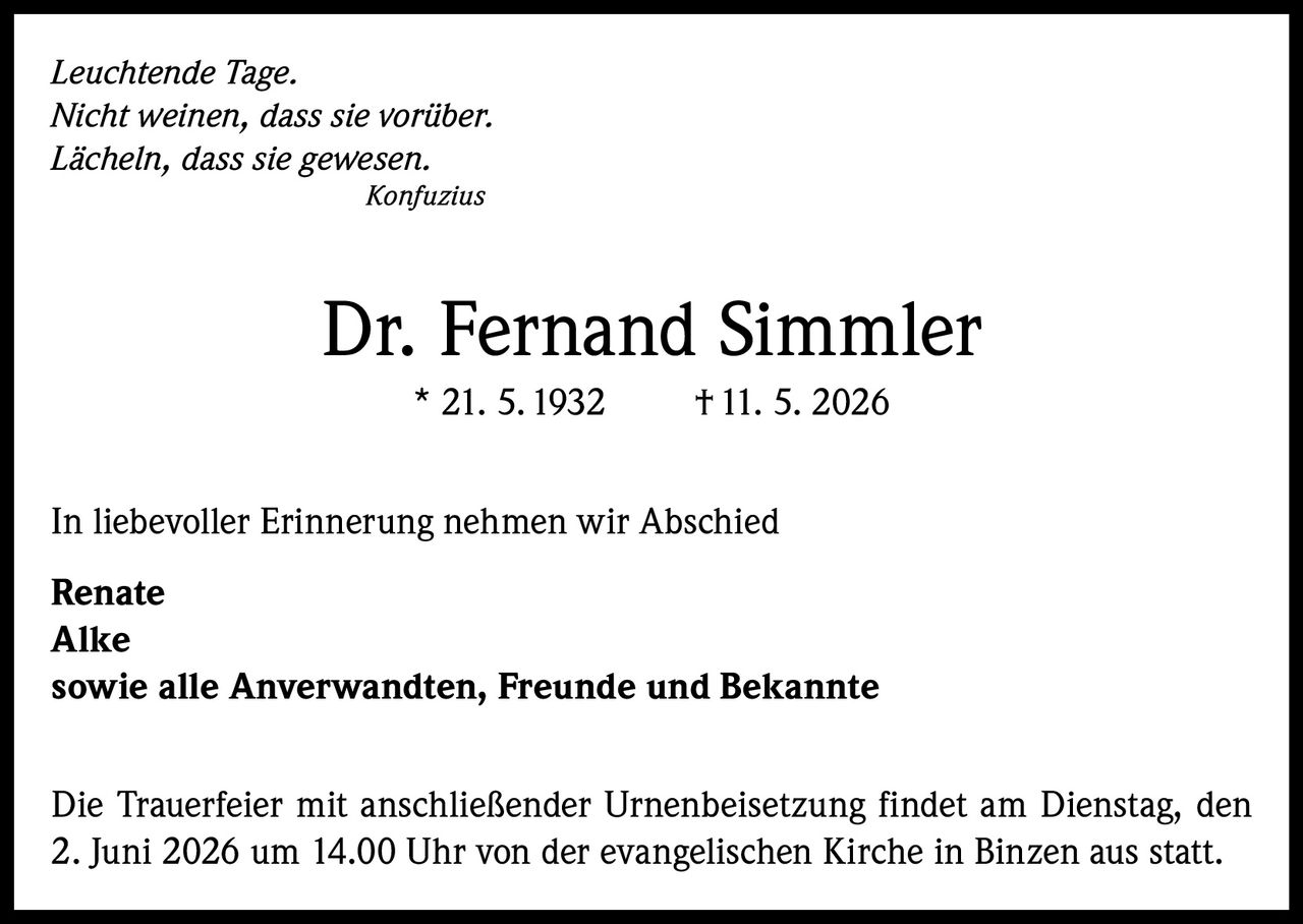 <p><i>Leuchtende Tage.<br/>
Nicht weinen, dass sie vorüber.<br/>
Lächeln, dass sie gewesen.<br/>
Konfuzius</i></p>

<p><strong>Dr. Fernand Simmler</strong><br/>
* 21. 5. 1932     † 11. 5. 2026</p>

<p>In liebevoller Erinnerung nehmen wir Abschied</p>

<p><strong>Renate<br/>
Alke</strong><br/>
sowie alle Anverwandten, Freunde und Bekannte</p>

<p>Die Trauerfeier mit anschließender Urnenbeisetzung findet am Dienstag, den 2. Juni 2026 um 14.00 Uhr von der evangelischen Kirche in Binzen aus statt.</p>