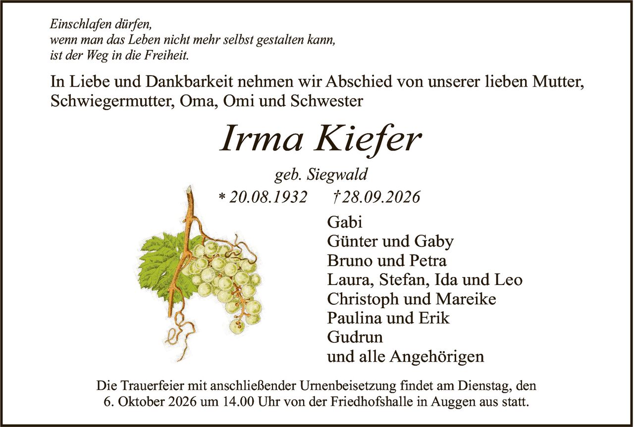 <p><i>Einschlafen dürfen,<br/>wenn man das Leben nicht mehr selbst gestalten kann,<br/>ist der Weg in die Freiheit.</i></p><p>In Liebe und Dankbarkeit nehmen wir Abschied von unserer lieben Mutter, Schwiegermutter, Oma, Omi und Schwester</p><p><strong>Irma Kiefer</strong><br/>geb. Siegwald<br/>* 20.08.1932 † 28.09.2026</p><p>Gabi<br/>Günter und Gaby<br/>Bruno und Petra<br/>Laura, Stefan, Ida und Leo<br/>Christoph und Mareike<br/>Paulina und Erik<br/>Gudrun<br/>und alle Angehörigen</p><p>Die Trauerfeier mit anschließender Urnenbeisetzung findet am Dienstag, den 6. Oktober 2026 um 14.00 Uhr von der Friedhofshalle in Auggen aus statt.</p>