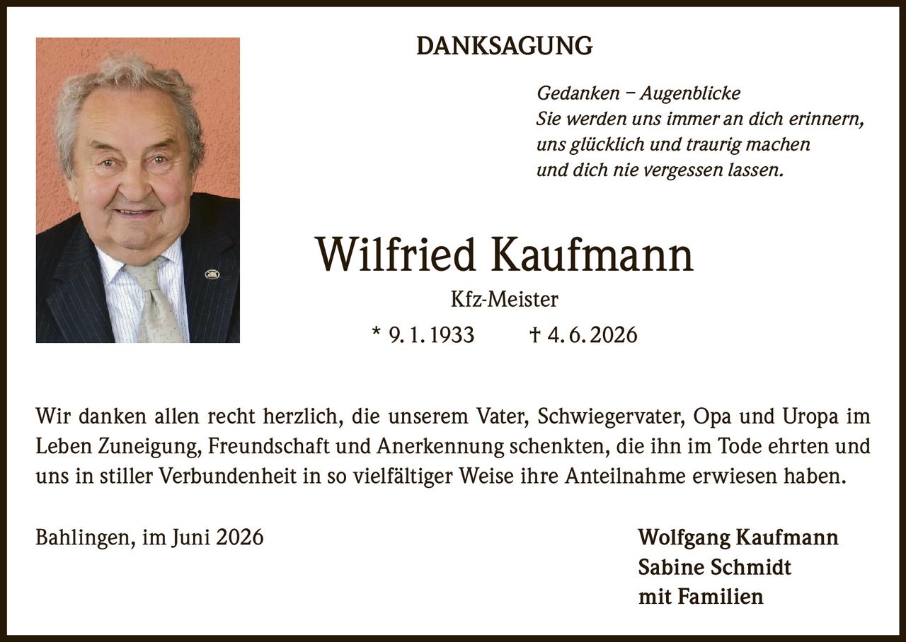 <p><strong>DANKSAGUNG</strong></p><p><i>Gedanken – Augenblicke</i><br><i>Sie werden uns immer an dich erinnern,<br>uns glücklich und traurig machen<br>und dich nie vergessen lassen.</i></p><p><strong>Wilfried Kaufmann</strong><br>Kfz-Meister<br>* 9. 1. 1933     † 4. 6. 2026</p><p>Wir danken allen recht herzlich, die unserem Vater, Schwiegervater, Opa und Uropa im Leben Zuneigung, Freundschaft und Anerkennung schenkten, die ihn im Tode ehrten und uns in stiller Verbundenheit in so vielfältiger Weise ihre Anteilnahme erwiesen haben.</p><p>Bahlingen, im Juni 2026     Wolfgang Kaufmann<br>Sabine Schmidt<br>mit Familien</p>