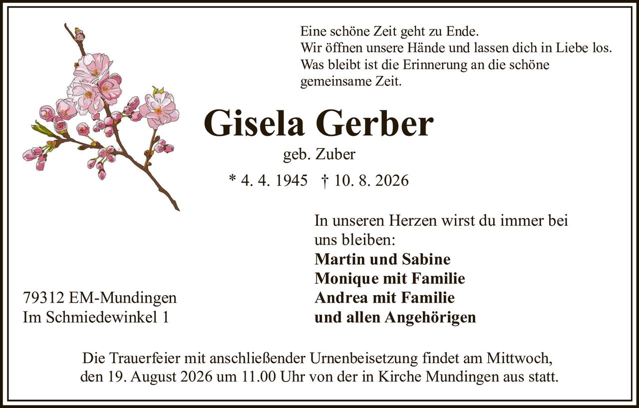 <p>Eine schöne Zeit geht zu Ende.<br>Wir öffnen unsere Hände und lassen dich in Liebe los.<br>Was bleibt ist die Erinnerung an die schöne gemeinsame Zeit.</p><p>Gisela Gerber<br>geb. Zuber<br>* 4. 4. 1945 † 10. 8. 2026</p><p>In unseren Herzen wirst du immer bei uns bleiben:<br><strong>Martin und Sabine<br>Monique mit Familie<br>Andrea mit Familie<br>und allen Angehörigen</strong></p><p>79312 EM-Mundingen<br>Im Schmiedewinkel 1</p><p>Die Trauerfeier mit anschließender Urnenbeisetzung findet am Mittwoch, den 19. August 2026 um 11.00 Uhr von der in Kirche Mundingen aus statt.</p>