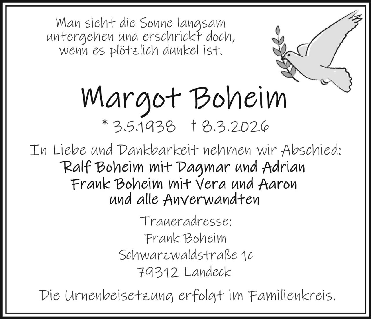 Man sieht die Sonne langsam
untergehen und erschrickt doch,
wenn es plötzlich dunkel ist.

* 3.5.1938 † 8.3.2026
In Liebe und Dankbarkeit nehmen wir Abschied:

Traueradresse:
Frank Boheim
Schwarzwaldstraße 1c
79312 Landeck

Die Urnenbeisetzung erfolgt im Familienkreis.