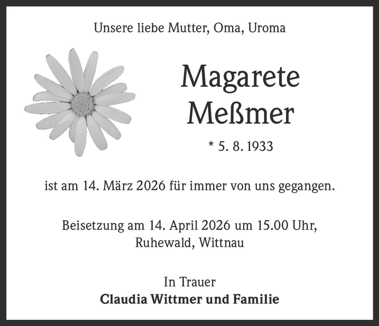 Unsere liebe Mutter, Oma, Uroma

Magarete
Meßmer
* 5. 8. 1933
ist am 14. März 2026 für immer von uns gegangen.
Beisetzung am 14. April 2026 um 15.00 Uhr,
Ruhewald, Wittnau
In Trauer
Claudia Wittmer und Familie