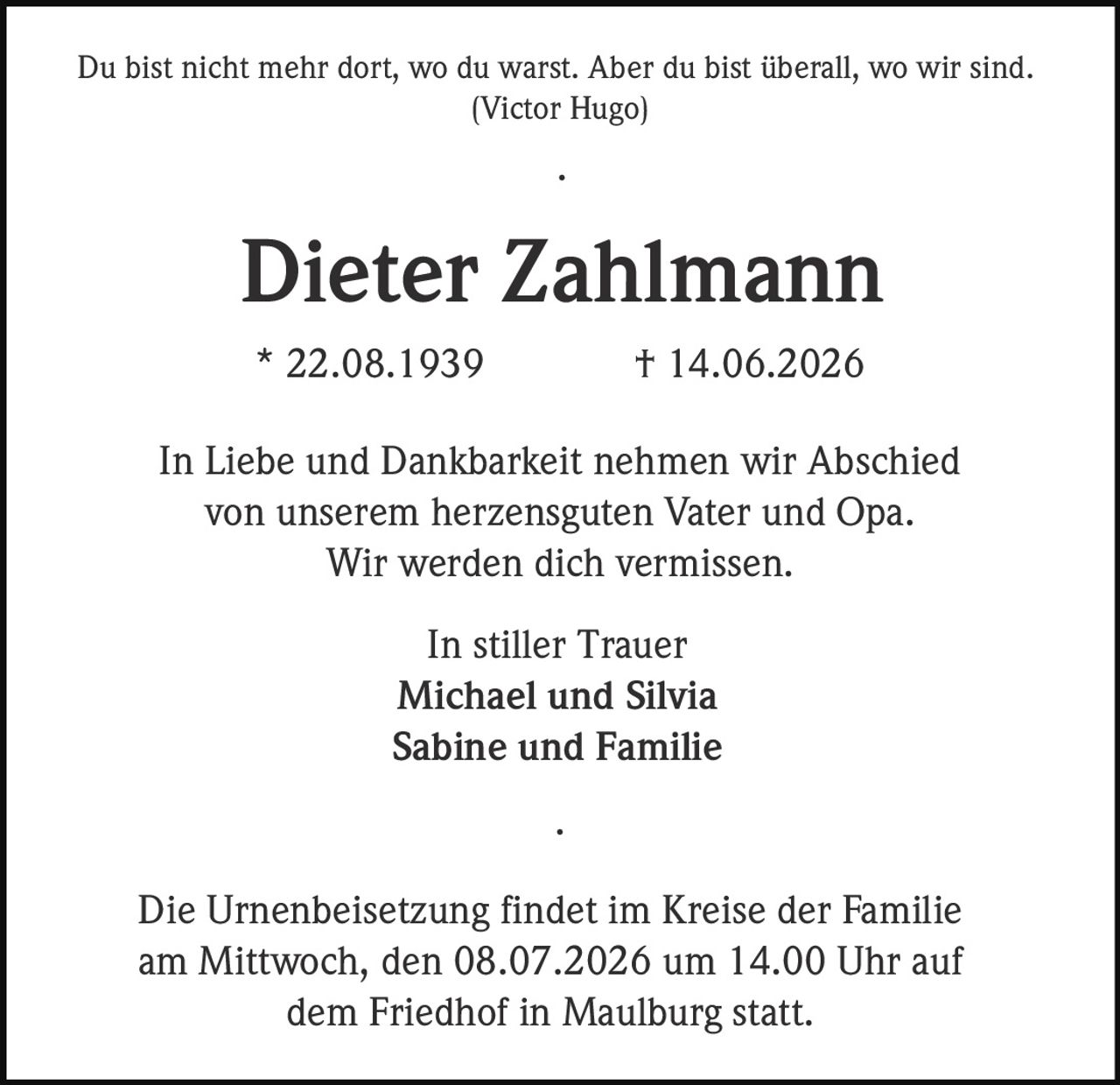 <p>Du bist nicht mehr dort, wo du warst. Aber du bist überall, wo wir sind.<br/>(Victor Hugo)</p><p><strong>Dieter Zahlmann</strong><br/>* 22.08.1939 † 14.06.2026</p><p>In Liebe und Dankbarkeit nehmen wir Abschied<br/>von unserem herzensguten Vater und Opa.<br/>Wir werden dich vermissen.</p><p>In stiller Trauer<br/><strong>Michael und Silvia</strong><br/><strong>Sabine und Familie</strong></p><p>Die Urnenbeisetzung findet im Kreise der Familie<br/>am Mittwoch, den 08.07.2026 um 14.00 Uhr auf<br/>dem Friedhof in Maulburg statt.</p>