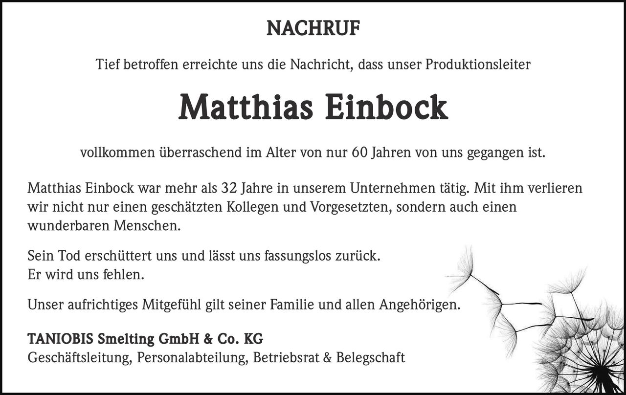 NACHRUF
Tief betroffen erreichte uns die Nachricht, dass unser Produktionsleiter

Matthias Einbock
vollkommen überraschend im Alter von nur 60 Jahren von uns gegangen ist.
Matthias Einbock war mehr als 32 Jahre in unserem Unternehmen tätig. Mit ihm verlieren
wir nicht nur einen geschätzten Kollegen und Vorgesetzten, sondern auch einen
wunderbaren Menschen.
Sein Tod erschüttert uns und lässt uns fassungslos zurück.
Er wird uns fehlen.
Unser aufrichtiges Mitgefühl gilt seiner Familie und allen Angehörigen.
TANIOBIS Smelting GmbH & Co. KG
Geschäftsleitung, Personalabteilung, Betriebsrat & Belegschaft