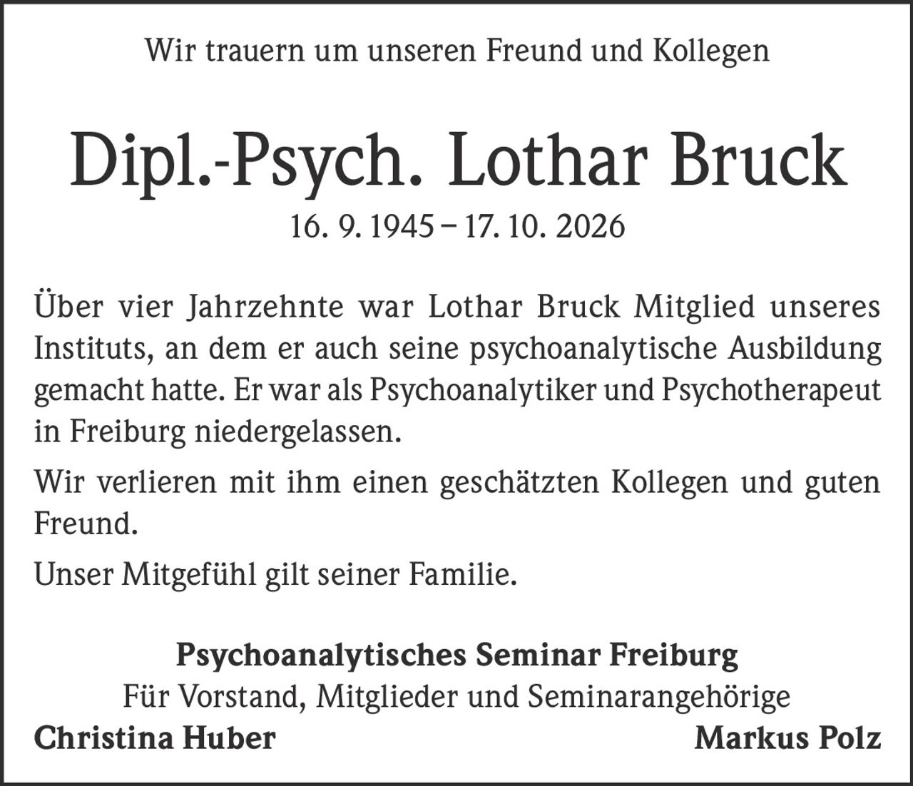 <p>Wir trauern um unseren Freund und Kollegen</p>
<p><strong>Dipl.-Psych. Lothar Bruck</strong><br/>16. 9. 1945 – 17. 10. 2026</p>
<p>Über vier Jahrzehnte war Lothar Bruck Mitglied unseres Instituts, an dem er auch seine psychoanalytische Ausbildung gemacht hatte. Er war als Psychoanalytiker und Psychotherapeut in Freiburg niedergelassen.</p>
<p>Wir verlieren mit ihm einen geschätzten Kollegen und guten Freund.</p>
<p>Unser Mitgefühl gilt seiner Familie.</p>
<p><strong>Psychoanalytisches Seminar Freiburg</strong><br/>Für Vorstand, Mitglieder und Seminarangehörige<br/><strong>Christina Huber</strong>                                <strong>Markus Polz</strong></p>