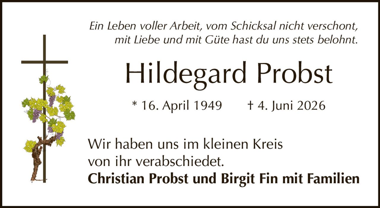 <p><i>Ein Leben voller Arbeit, vom Schicksal nicht verschont,<br>mit Liebe und mit Güte hast du uns stets belohnt.</i></p><p><strong>Hildegard Probst</strong><br>* 16. April 1949 † 4. Juni 2026</p><p>Wir haben uns im kleinen Kreis<br>von ihr verabschiedet.</p><p><strong>Christian Probst und Birgit Fin mit Familien</strong></p>