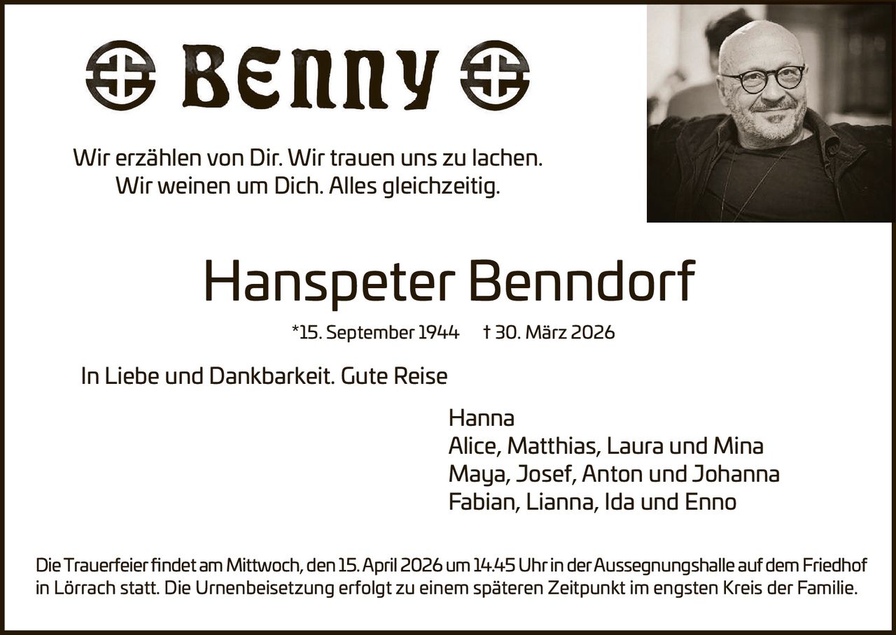 Wir erzählen von Dir. Wir trauen uns zu lachen.
Wir weinen um Dich. Alles gleichzeitig.

Hanspeter Benndorf
*15. September 1944

† 30. März 2026

In Liebe und Dankbarkeit. Gute Reise
Hanna
Alice, Matthias, Laura und Mina
Maya, Josef, Anton und Johanna
Fabian, Lianna, Ida und Enno
Die Trauerfeier findet am Mittwoch, den 15. April 2026 um 14.45 Uhr in der Aussegnungshalle auf dem Friedhof
in Lörrach statt. Die Urnenbeisetzung erfolgt zu einem späteren Zeitpunkt im engsten Kreis der Familie.