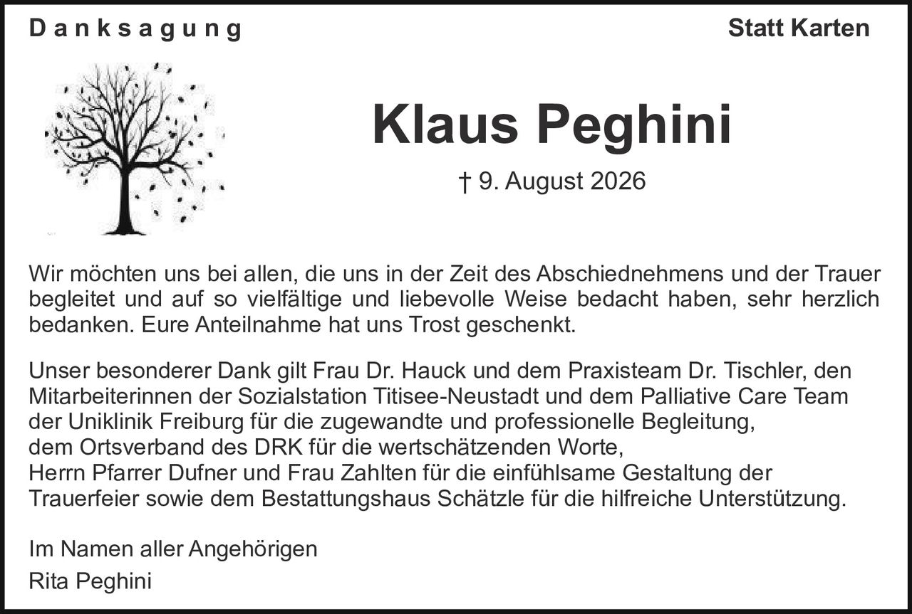 <p><strong>Danksagung – Statt Karten</strong></p>
<p>† 9. August 2026</p>
<p>Wir möchten uns bei allen, die uns in der Zeit des Abschiednehmens und der Trauer begleitet und auf so vielfältige und liebevolle Weise bedacht haben, sehr herzlich bedanken. Eure Anteilnahme hat uns Trost geschenkt.</p>
<p>Unser besonderer Dank gilt Frau Dr. Hauck und dem Praxisteam Dr. Tischler, den Mitarbeiterinnen der Sozialstation Titisee-Neustadt und dem Palliative Care Team der Uniklinik Freiburg für die zugewandte und professionelle Begleitung, dem Ortsverband des DRK für die wertschätzenden Worte, Herrn Pfarrer Dufner und Frau Zahlten für die einfühlsame Gestaltung der Trauerfeier sowie dem Bestattungshaus Schätzle für die hilfreiche Unterstützung.</p>
<p>Im Namen aller Angehörigen<br>Rita Peghini</p>