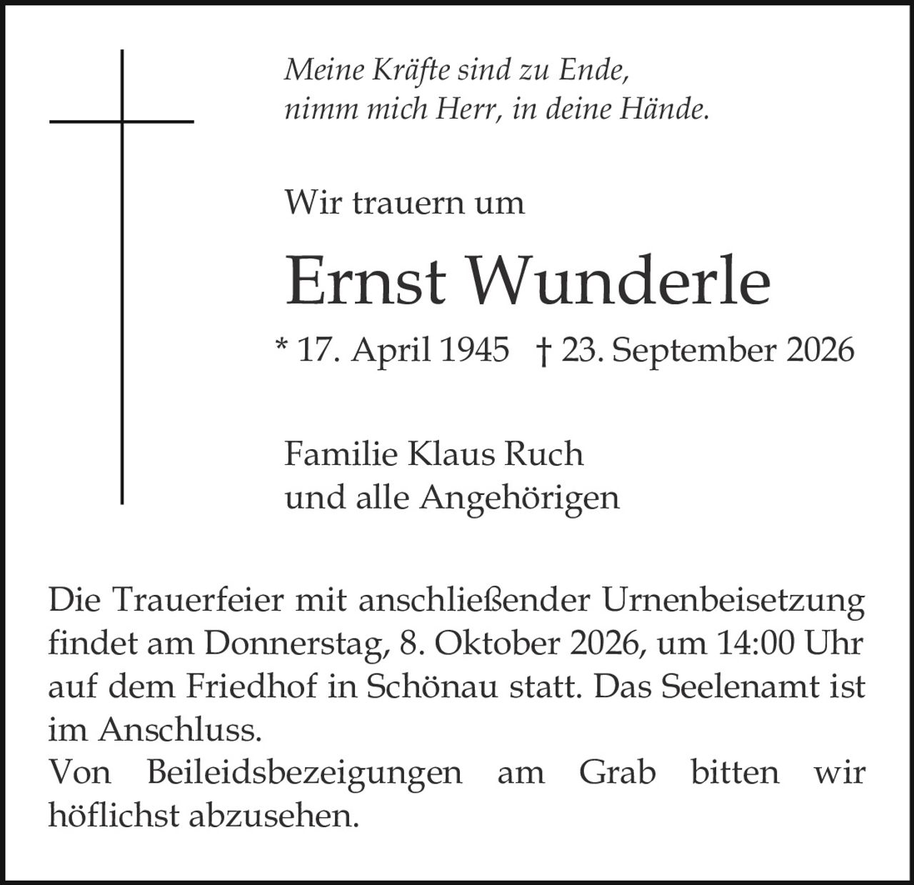 <p><i>Meine Kräfte sind zu Ende,<br>nimm mich Herr, in deine Hände.</i></p><p>Wir trauern um</p><p><strong>Ernst Wunderle</strong><br>* 17. April 1945 † 23. September 2026</p><p>Familie Klaus Ruch<br>und alle Angehörigen</p><p>Die Trauerfeier mit anschließender Urnenbeisetzung findet am Donnerstag, 8. Oktober 2026, um 14:00 Uhr auf dem Friedhof in Schönau statt. Das Seelenamt ist im Anschluss.</p><p>Von Beileidsbezeigungen am Grab bitten wir höflichst abzusehen.</p>