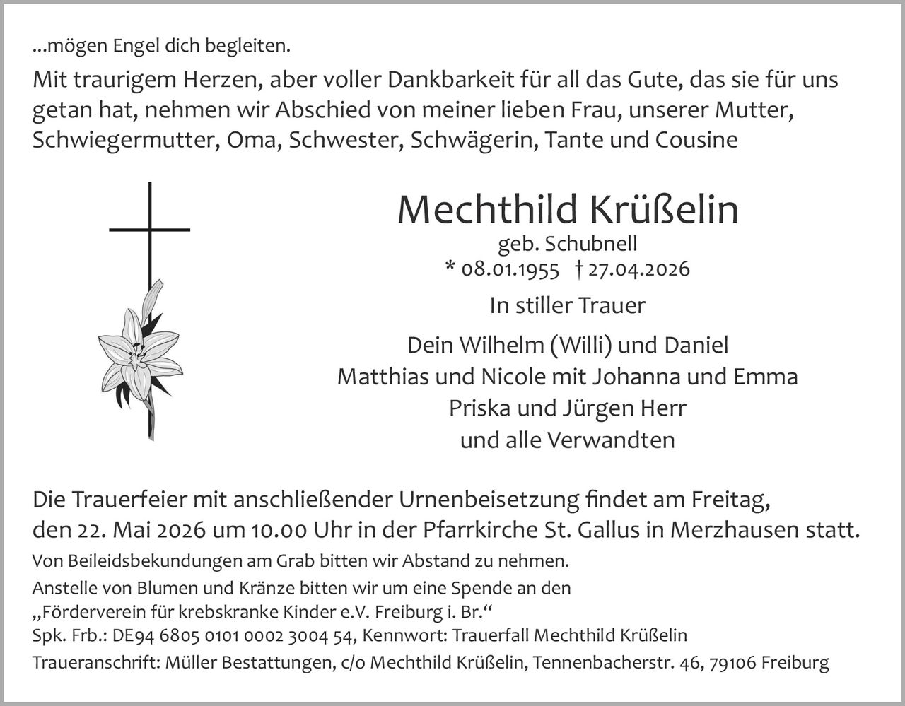 <p>...mögen Engel dich begleiten.</p><p>Mit traurigem Herzen, aber voller Dankbarkeit für all das Gute, das sie für uns getan hat, nehmen wir Abschied von meiner lieben Frau, unserer Mutter, Schwiegermutter, Oma, Schwester, Schwägerin, Tante und Cousine</p><p><strong>Mechthild Krüßelin</strong><br>geb. Schubnell<br>* 08.01.1955 † 27.04.2026</p><p>In stiller Trauer<br>Dein Wilhelm (Willi) und Daniel<br>Matthias und Nicole mit Johanna und Emma<br>Priska und Jürgen Herr<br>und alle Verwandten</p><p>Die Trauerfeier mit anschließender Urnenbeisetzung findet am Freitag, den 22. Mai 2026 um 10.00 Uhr in der Pfarrkirche St. Gallus in Merzhausen statt.<br>Von Beileidsbekundungen am Grab bitten wir Abstand zu nehmen.<br>Anstelle von Blumen und Kränze bitten wir um eine Spende an den „Förderverein für krebskranke Kinder e.V. Freiburg i. Br.“<br>Spk. Frb.: DE94 6805 0101 0002 3004 54, Kennwort: Trauerfall Mechthild Krüßelin<br>Traueranschrift: Müller Bestattungen, c/o Mechthild Krüßelin, Tennenbacherstr. 46, 79106 Freiburg</p>