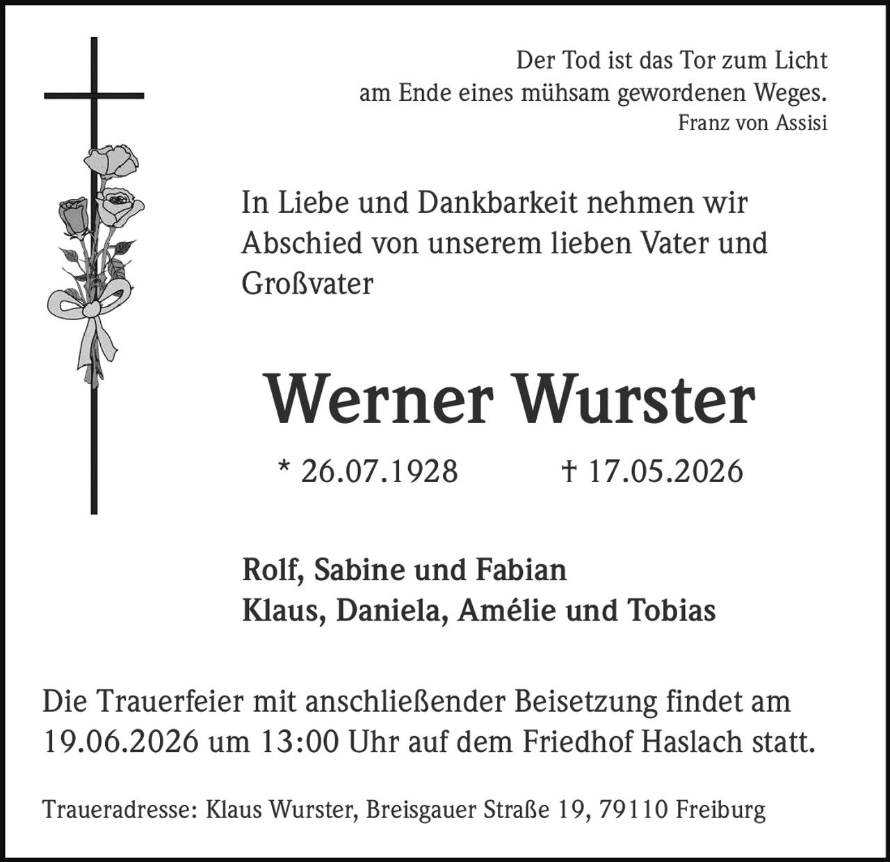 <p>Der Tod ist das Tor zum Licht<br />am Ende eines mühsam gewordenen Weges.<br /><i>Franz von Assisi</i></p><p>In Liebe und Dankbarkeit nehmen wir<br />Abschied von unserem lieben Vater und<br />Großvater</p><p><strong>Werner Wurster</strong><br />* 26.07.1928 † 17.05.2026</p><p>Rolf, Sabine und Fabian<br />Klaus, Daniela, Amélie und Tobias</p><p>Die Trauerfeier mit anschließender Beisetzung findet am<br />19.06.2026 um 13:00 Uhr auf dem Friedhof Haslach statt.</p><p>Traueradresse: Klaus Wurster, Breisgauer Straße 19, 79110 Freiburg</p>