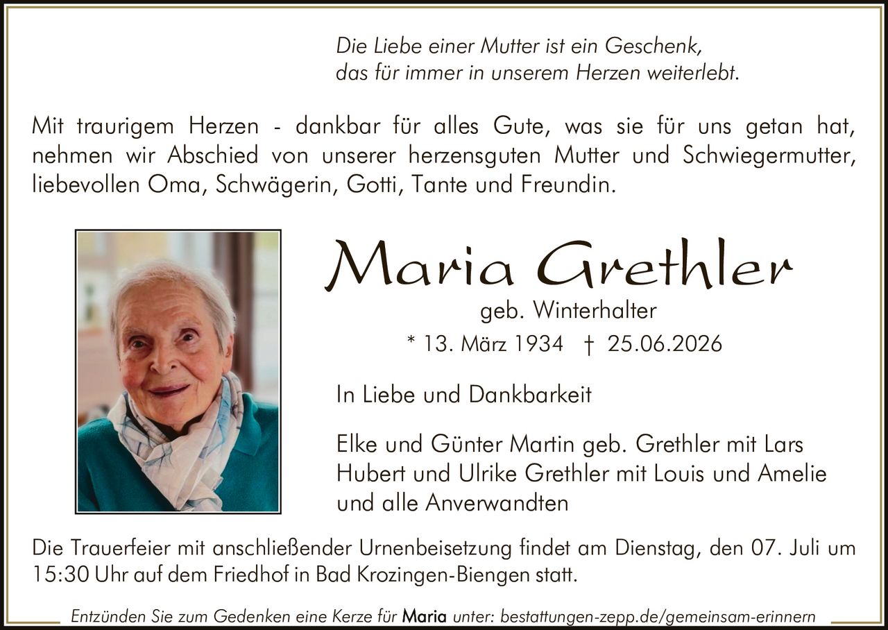 <p><i>Die Liebe einer Mutter ist ein Geschenk, das für immer in unserem Herzen weiterlebt.</i></p>

<p>Mit traurigem Herzen - dankbar für alles Gute, was sie für uns getan hat, nehmen wir Abschied von unserer herzensguten Mutter und Schwiegermutter, liebevollen Oma, Schwägerin, Gotti, Tante und Freundin.</p>

<p><strong>Maria Grethler</strong><br>geb. Winterhalter<br>* 13. März 1934 † 25.06.2026</p>

<p><strong>In Liebe und Dankbarkeit</strong></p>

<p>Elke und Günter Martin geb. Grethler mit Lars<br>Hubert und Ulrike Grethler mit Louis und Amelie<br>und alle Anverwandten</p>

<p>Die Trauerfeier mit anschließender Urnenbeisetzung findet am Dienstag, den 07. Juli um 15:30 Uhr auf dem Friedhof in Bad Krozingen-Biengen statt.</p>

<p>Entzünden Sie zum Gedenken eine Kerze für <strong>Maria</strong> unter: bestattungen-zepp.de/gemeinsam-erinnern</p>