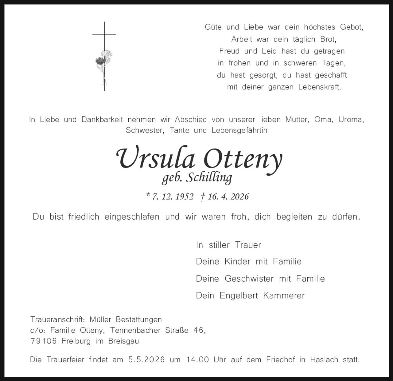 Güte und Liebe war dein höchstes Gebot,
Arbeit war dein täglich Brot,
Freud und Leid hast du getragen
in frohen und in schweren Tagen,
du hast gesorgt, du hast geschafft
mit deiner ganzen Lebenskraft.
In Liebe und Dankbarkeit nehmen wir Abschied von unserer lieben Mutter, Oma, Uroma,
Schwester, Tante und Lebensgefährtin

Ursula
Otteny
geb. Schilling
* 7. 12. 1952 † 16. 4. 2026

Du bist friedlich eingeschlafen und wir waren froh, dich begleiten zu dürfen.
In stiller Trauer
Deine Kinder mit Familie
Deine Geschwister mit Familie
Dein Engelbert Kammerer
Traueranschrift: Müller Bestattungen
c/o: Familie Otteny, Tennenbacher Straße 46,
79106 Freiburg im Breisgau
Die Trauerfeier findet am 5.5.2026 um 14.00 Uhr auf dem Friedhof in Haslach statt.