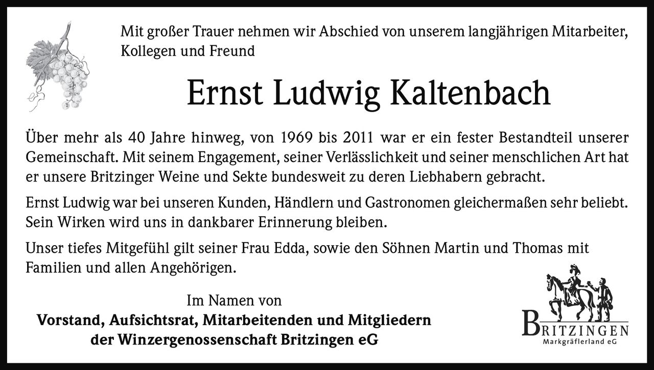 <p>Mit großer Trauer nehmen wir Abschied von unserem langjährigen Mitarbeiter, Kollegen und Freund</p>

<p><strong>Ernst Ludwig Kaltenbach</strong></p>

<p>Über mehr als 40 Jahre hinweg, von 1969 bis 2011 war er ein fester Bestandteil unserer Gemeinschaft. Mit seinem Engagement, seiner Verlässlichkeit und seiner menschlichen Art hat er unsere Britzinger Weine und Sekte bundesweit zu deren Liebhabern gebracht.</p>

<p>Ernst Ludwig war bei unseren Kunden, Händlern und Gastronomen gleichermaßen sehr beliebt. Sein Wirken wird uns in dankbarer Erinnerung bleiben.</p>

<p>Unser tiefes Mitgefühl gilt seiner Frau Edda, sowie den Söhnen Martin und Thomas mit Familien und allen Angehörigen.</p>

<p>Im Namen von<br/>
<strong>Vorstand, Aufsichtsrat, Mitarbeitenden und Mitgliedern</strong><br/>
<strong>der Winzergenossenschaft Britzingen eG</strong></p>